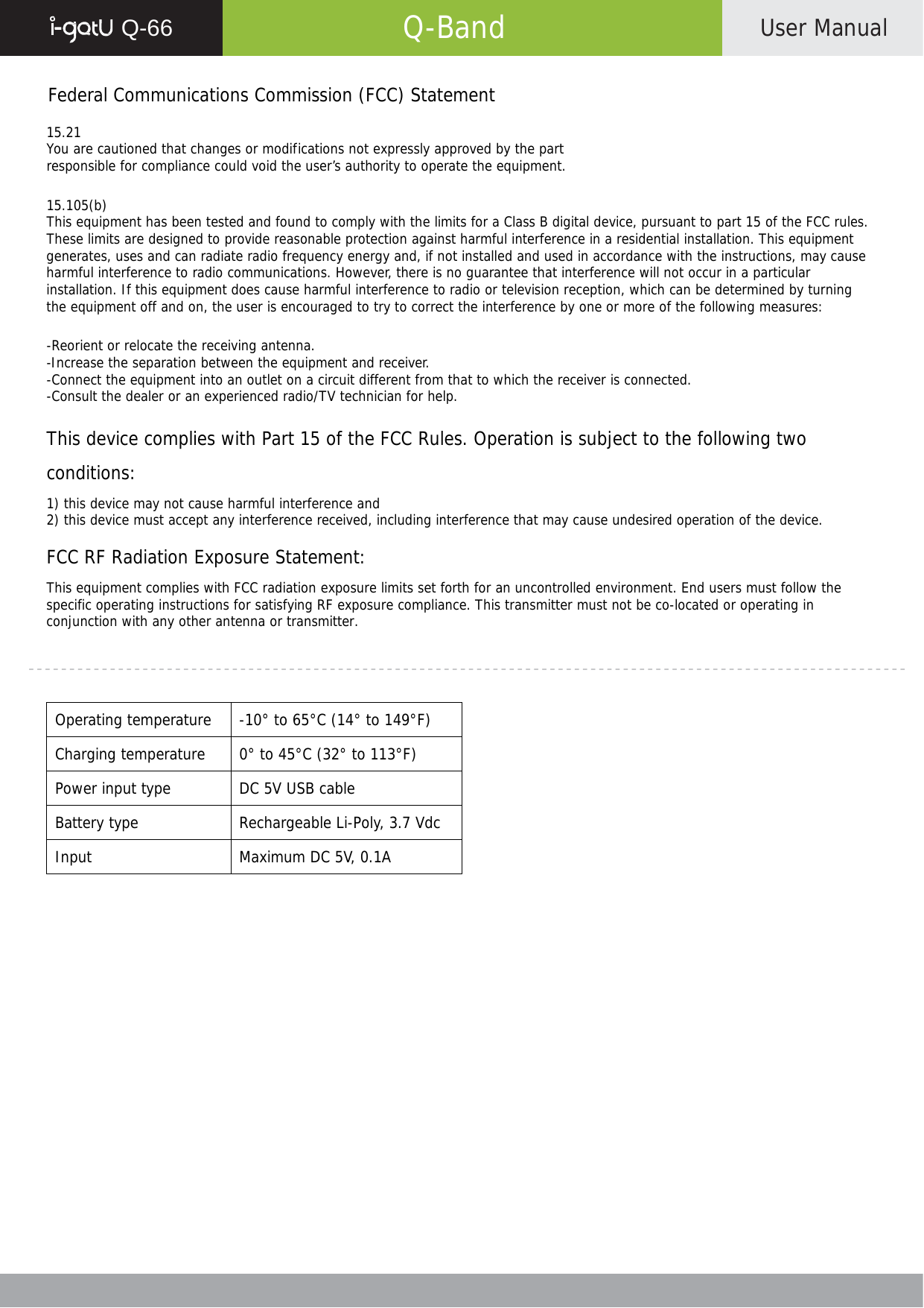  Q-66   Q-Band  User Manual    Federal Communications Commission (FCC) Statement  15.21 You are cautioned that changes or modifications not expressly approved by the part responsible for compliance could void the user’s authority to operate the equipment.  15.105(b) This equipment has been tested and found to comply with the limits for a Class B digital device, pursuant to part 15 of the FCC rules. These limits are designed to provide reasonable protection against harmful interference in a residential installation. This equipment generates, uses and can radiate radio frequency energy and, if not installed and used in accordance with the instructions, may cause harmful interference to radio communications. However, there is no guarantee that interference will not occur in a particular installation. If this equipment does cause harmful interference to radio or television reception, which can be determined by turning the equipment off and on, the user is encouraged to try to correct the interference by one or more of the following measures:  -Reorient or relocate the receiving antenna. -Increase the separation between the equipment and receiver. -Connect the equipment into an outlet on a circuit different from that to which the receiver is connected. -Consult the dealer or an experienced radio/TV technician for help.  This device complies with Part 15 of the FCC Rules. Operation is subject to the following two conditions: 1) this device may not cause harmful interference and 2) this device must accept any interference received, including interference that may cause undesired operation of the device.  FCC RF Radiation Exposure Statement: This equipment complies with FCC radiation exposure limits set forth for an uncontrolled environment. End users must follow the specific operating instructions for satisfying RF exposure compliance. This transmitter must not be co-located or operating in conjunction with any other antenna or transmitter.      Operating temperature  -10° to 65°C (14° to 149°F) Charging temperature  0° to 45°C (32° to 113°F) Power input type  DC 5V USB cable Battery type  Rechargeable Li-Poly, 3.7 Vdc Input  Maximum DC 5V, 0.1A   