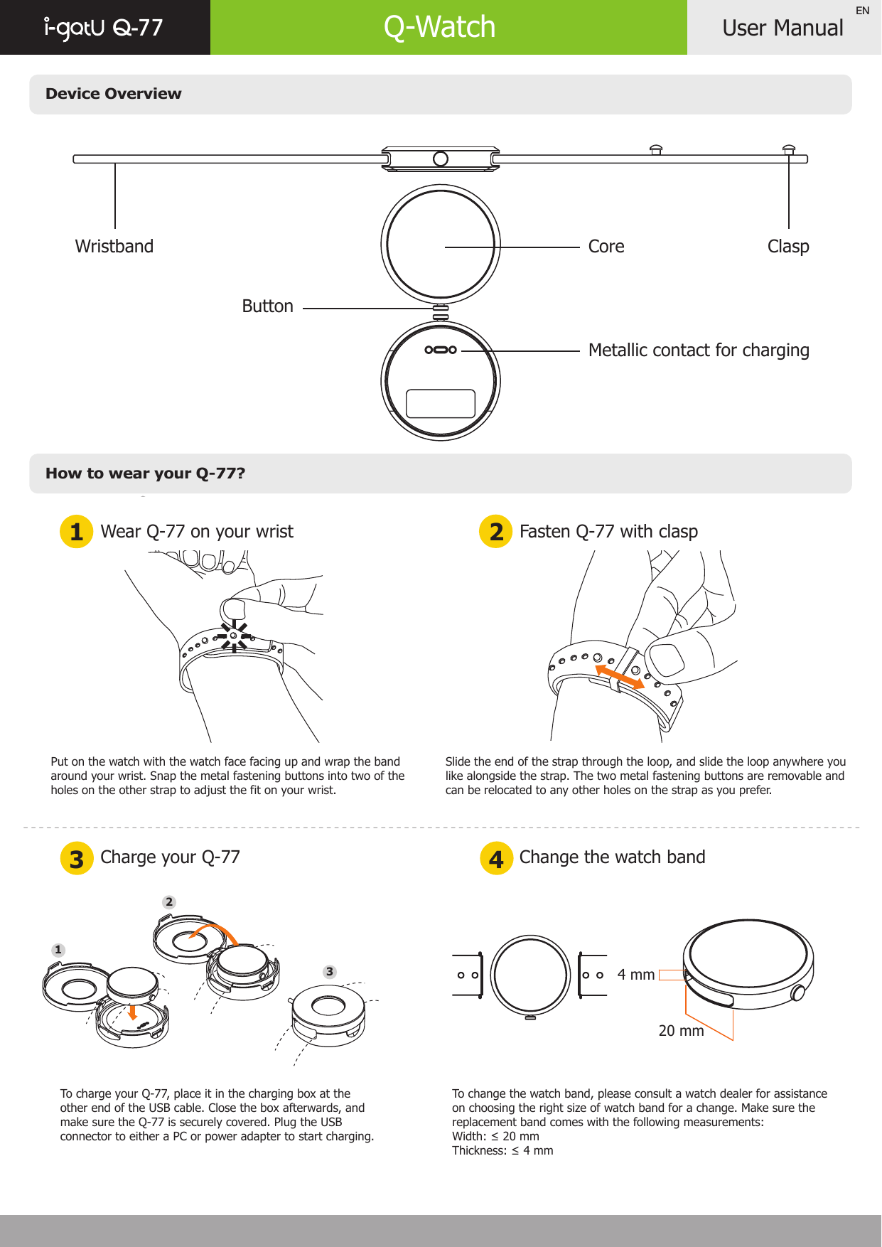 Device OverviewHow to wear your Q-77?User ManualQ-77 Q-WatchEN3 4Charge your Q-77 Change the watch bandPut on the watch with the watch face facing up and wrap the band around your wrist. Snap the metal fastening buttons into two of the holes on the other strap to adjust the fit on your wrist.Slide the end of the strap through the loop, and slide the loop anywhere you like alongside the strap. The two metal fastening buttons are removable and can be relocated to any other holes on the strap as you prefer.To charge your Q-77, place it in the charging box at the other end of the USB cable. Close the box afterwards, and make sure the Q-77 is securely covered. Plug the USB connector to either a PC or power adapter to start charging.To change the watch band, please consult a watch dealer for assistance on choosing the right size of watch band for a change. Make sure the replacement band comes with the following measurements:Width: ≤ 20 mmThickness: ≤ 4 mmWear Q-77 on your wrist1 2 Fasten Q-77 with claspWristband ClaspCoreButton 20 mm4 mm123Metallic contact for charging