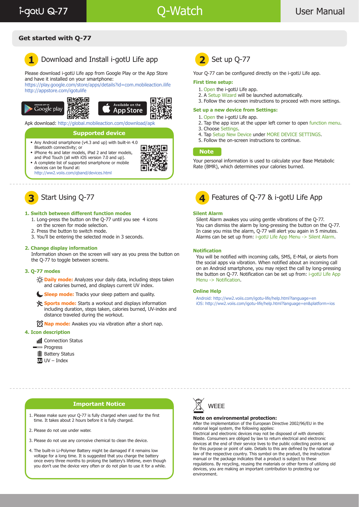 Get started with Q-77Download and Install i-gotU Life app1 23 4Start Using Q-77Set up Q-77Features of Q-77 &amp; i-gotU Life AppUser ManualQ-77 Q-WatchPlease download i-gotU Life app from Google Play or the App Store and have it installed on your smartphone:https://play.google.com/store/apps/details?id=com.mobileaction.ilifehttp://appstore.com/igotulifeApk download: http://global.mobileaction.com/download/apkSupported deviceAny Android smartphone (v4.3 and up) with built-in 4.0 Bluetooth connectivity; oriPhone 4s and later models, iPad 2 and later models, and iPod Touch (all with iOS version 7.0 and up).A complete list of supported smartphone or mobile devices can be found at:http://ww2.voiis.com/qband/devices.htmlImportant NoticePlease make sure your Q-77 is fully charged when used for the first time. It takes about 2 hours before it is fully charged.Please do not use under water.Please do not use any corrosive chemical to clean the device.The built-in Li-Polymer Battery might be damaged if it remains low voltage for a long time. It is suggested that you charge the battery once every three months to prolong the battery&apos;s lifetime, even though you don&apos;t use the device very often or do not plan to use it for a while.1.  2.3.4.Your Q-77 can be configured directly on the i-gotU Life app.First time setup:       Open the i-gotU Life app.       A Setup Wizard will be launched automatically.       Follow the on-screen instructions to proceed with more settings.Set up a new device from Settings:       Open the i-gotU Life app.       Tap the app icon at the upper left corner to open function menu.       Choose Settings.       Tap Setup New Device under MORE DEVICE SETTINGS.       Follow the on-screen instructions to continue.    NoteYour personal information is used to calculate your Base Metabolic Rate (BMR), which determines your calories burned.   1.   2.    3.    1.    2.    3.    4.    5. 1. Switch between different function modes2. Change display information3. Q-77 modes1. Long-press the button on the Q-77 until you see  4 icons     on the screen for mode selection.2. Press the button to switch mode.3. You’ll be entering the selected mode in 3 seconds.Information shown on the screen will vary as you press the button on the Q-77 to toggle between screens.Daily mode: Analyzes your daily data, including steps taken and calories burned, and displays current UV index.Sleep mode: Tracks your sleep pattern and quality.Sports mode: Starts a workout and displays information including duration, steps taken, calories burned, UV-index and distance traveled during the workout.Nap mode: Awakes you via vibration after a short nap.Connection StatusProgressBattery StatusUV – IndexSilent AlarmNotificationOnline HelpSilent Alarm awakes you using gentle vibrations of the Q-77.You can dismiss the alarm by long-pressing the button on the Q-77. In case you miss the alarm, Q-77 will alert you again in 5 minutes. Alarms can be set up from: i-gotU Life App Menu -&gt; Silent Alarm.You will be notified with incoming calls, SMS, E-Mail, or alerts from the social apps via vibration. When notified about an incoming call on an Android smartphone, you may reject the call by long-pressing the button on Q-77. Notification can be set up from: i-gotU Life App Menu -&gt; Notification.Android: http://ww2.voiis.com/igotu-life/help.html?language=eniOS: http://ww2.voiis.com/igotu-life/help.html?language=en&amp;platform=iosNote on environmental protection:After the implementation of the European Directive 2002/96/EU in thenational legal system, the following applies:Electrical and electronic devices may not be disposed of with domesticWaste. Consumers are obliged by law to return electrical and electronicdevices at the end of their service lives to the public collecting points set upfor this purpose or point of sale. Details to this are defined by the nationallaw of the respective country. This symbol on the product, the instructionmanual or the package indicates that a product is subject to theseregulations. By recycling, reusing the materials or other forms of utilizing olddevices, you are making an important contribution to protecting ourenvironment.WEEE••• 4. Icon description