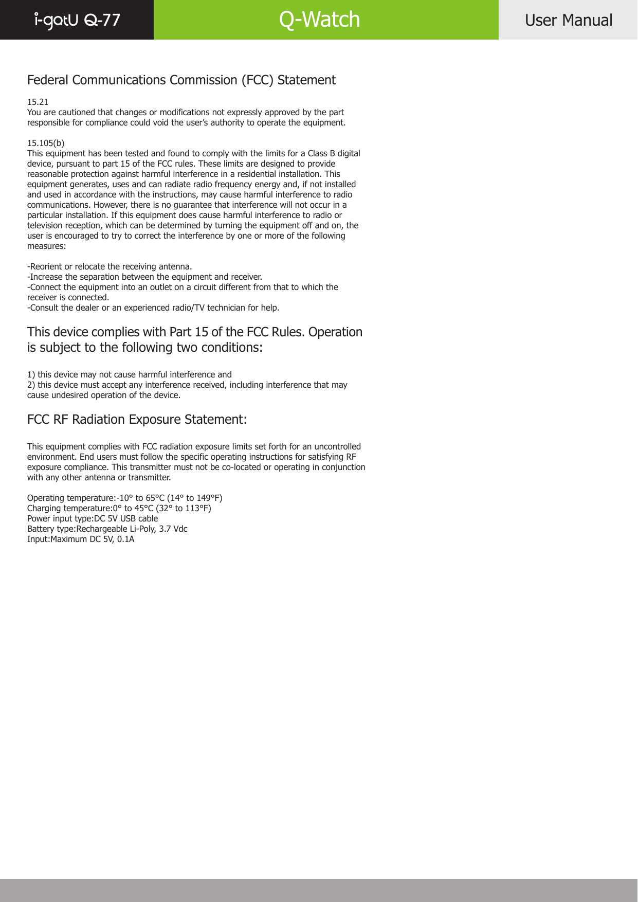 User ManualQ-77 Q-WatchFederal Communications Commission (FCC) Statement15.21You are cautioned that changes or modifications not expressly approved by the part responsible for compliance could void the user’s authority to operate the equipment.15.105(b)This equipment has been tested and found to comply with the limits for a Class B digital device, pursuant to part 15 of the FCC rules. These limits are designed to provide reasonable protection against harmful interference in a residential installation. This equipment generates, uses and can radiate radio frequency energy and, if not installed and used in accordance with the instructions, may cause harmful interference to radio communications. However, there is no guarantee that interference will not occur in a particular installation. If this equipment does cause harmful interference to radio or television reception, which can be determined by turning the equipment off and on, the user is encouraged to try to correct the interference by one or more of the following measures:-Reorient or relocate the receiving antenna.-Increase the separation between the equipment and receiver.-Connect the equipment into an outlet on a circuit different from that to which the receiver is connected.-Consult the dealer or an experienced radio/TV technician for help.This device complies with Part 15 of the FCC Rules. Operation is subject to the following two conditions:1) this device may not cause harmful interference and2) this device must accept any interference received, including interference that may cause undesired operation of the device.FCC RF Radiation Exposure Statement:This equipment complies with FCC radiation exposure limits set forth for an uncontrolled environment. End users must follow the specific operating instructions for satisfying RF exposure compliance. This transmitter must not be co-located or operating in conjunction with any other antenna or transmitter. Operating temperature:-10° to 65°C (14° to 149°F)Charging temperature:0° to 45°C (32° to 113°F)Power input type:DC 5V USB cableBattery type:Rechargeable Li-Poly, 3.7 VdcInput:Maximum DC 5V, 0.1A