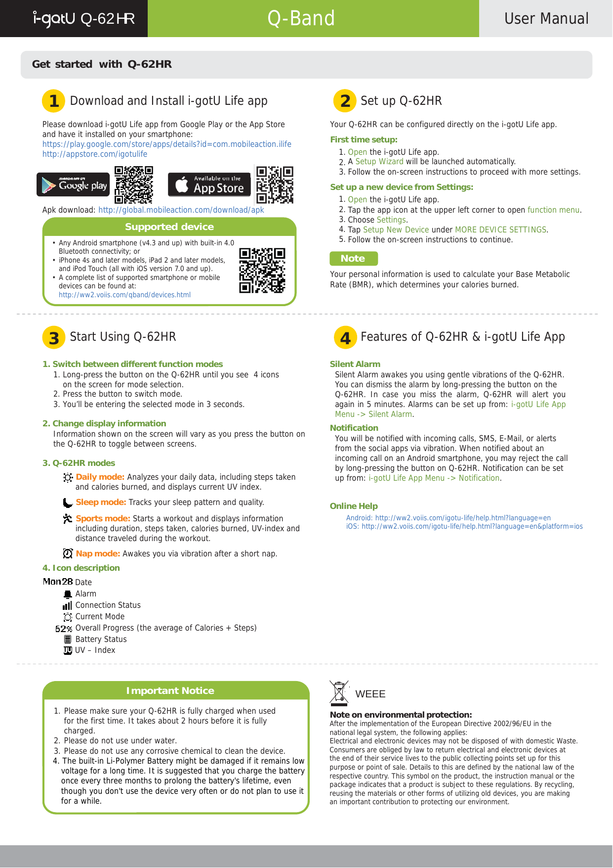      Q-62 HR  Q-Band  User Manual    Get started  with Q-62HR   1  Download and Install i-gotU Life app 2  Set up Q-62HR  Please download i-gotU Life app from Google Play or the App Store and have it installed on your smartphone: https://play.google.com/store/apps/details?id=com.mobileaction.ilife http://appstore.com/igotulife     Apk download: http://global.mobileaction.com/download/apk  Supported device  • Any Android smartphone (v4.3 and up) with built-in 4.0 Bluetooth connectivity; or • iPhone 4s and later models, iPad 2 and later models, and iPod Touch (all with iOS version 7.0 and up). • A complete list of supported smartphone or mobile devices can be found at: http://ww2.voiis.com/qband/devices.html  Your Q-62HR can be configured directly on the i-gotU Life app.  First time setup: 1. Open the i-gotU Life app. 2. A Setup Wizard will be launched automatically. 3. Follow the on-screen instructions to proceed with more settings.  Set up a new device from Settings: 1. Open the i-gotU Life app. 2. Tap the app icon at the upper left corner to open function menu. 3. Choose Settings. 4. Tap Setup New Device under MORE DEVICE SETTINGS. 5. Follow the on-screen instructions to continue.  Note  Your personal information is used to calculate your Base Metabolic Rate (BMR), which determines your calories burned.    3  Start Using Q-62HR 4  Features of Q-62HR &amp; i-gotU Life App  1. Switch between different function modes 1. Long-press the button on the Q-62HR until you see  4 icons on the screen for mode selection. 2. Press the button to switch mode. 3. You’ll be entering the selected mode in 3 seconds.  2. Change display information Information shown on the screen will vary as you press the button on the Q-62HR to toggle between screens.  3. Q-62HR modes  Daily mode: Analyzes your daily data, including steps taken and calories burned, and displays current UV index.  Sleep mode: Tracks your sleep pattern and quality.   Sports mode: Starts a workout and displays information including duration, steps taken, calories burned, UV-index and distance traveled during the workout.  Nap mode: Awakes you via vibration after a short nap. 4. Icon description  Date Alarm Connection Status Current Mode Overall Progress (the average of Calories + Steps) Battery Status  UV – Index    Important Notice  1. Please make sure your Q-62HR is fully charged when used for the first time. It takes about 2 hours before it is fully charged. 2. Please do not use under water. 3. Please do not use any corrosive chemical to clean the device. 4. The built-in Li-Polymer Battery might be damaged if it remains low voltage for a long time. It is suggested that you charge the battery once every three months to prolong the battery&apos;s lifetime, even though you don&apos;t use the device very often or do not plan to use it for a while.  Silent Alarm Silent Alarm awakes you using gentle vibrations of the Q-62HR. You can dismiss the alarm by long-pressing the button on the Q-62HR. In case you miss the alarm, Q-62HR will alert you again in 5 minutes. Alarms can be set up from: i-gotU Life App Menu -&gt; Silent Alarm. Notification You will be notified with incoming calls, SMS, E-Mail, or alerts from the social apps via vibration. When notified about an incoming call on an Android smartphone, you may reject the call by long-pressing the button on Q-62HR. Notification can be set up from: i-gotU Life App Menu -&gt; Notification.  Online Help Android: http://ww2.voiis.com/igotu-life/help.html?language=en iOS: http://ww2.voiis.com/igotu-life/help.html?language=en&amp;platform=ios                WEEE  Note on environmental protection: After the implementation of the European Directive 2002/96/EU in the national legal system, the following applies: Electrical and electronic devices may not be disposed of with domestic Waste. Consumers are obliged by law to return electrical and electronic devices at the end of their service lives to the public collecting points set up for this purpose or point of sale. Details to this are defined by the national law of the respective country. This symbol on the product, the instruction manual or the package indicates that a product is subject to these regulations. By recycling, reusing the materials or other forms of utilizing old devices, you are making an important contribution to protecting our environment.