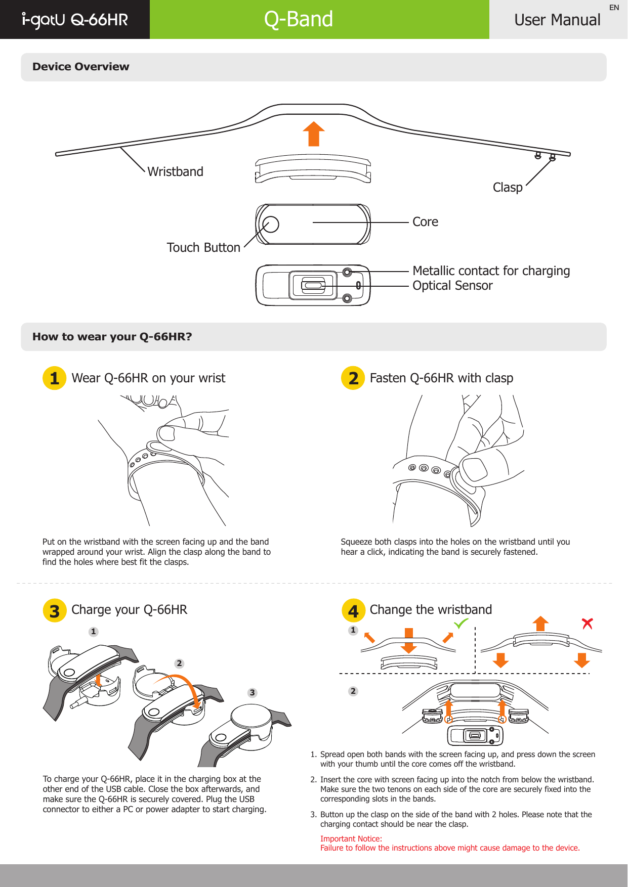 Device OverviewHow to wear your Q-66HR?User ManualQ-66HR Q-BandENWear Q-66HR on your wrist1 23 4Charge your Q-66HRFasten Q-66HR with claspChange the wristbandPut on the wristband with the screen facing up and the bandwrapped around your wrist. Align the clasp along the band to find the holes where best fit the clasps.Squeeze both clasps into the holes on the wristband until you hear a click, indicating the band is securely fastened.Spread open both bands with the screen facing up, and press down the screen with your thumb until the core comes off the wristband.Insert the core with screen facing up into the notch from below the wristband. Make sure the two tenons on each side of the core are securely fixed into the corresponding slots in the bands.Button up the clasp on the side of the band with 2 holes. Please note that the charging contact should be near the clasp.Important Notice: Failure to follow the instructions above might cause damage to the device.1. 2.3.11232WristbandClaspCoreTouch ButtonMetallic contact for chargingOptical SensorTo charge your Q-66HR, place it in the charging box at the other end of the USB cable. Close the box afterwards, and make sure the Q-66HR is securely covered. Plug the USB connector to either a PC or power adapter to start charging.