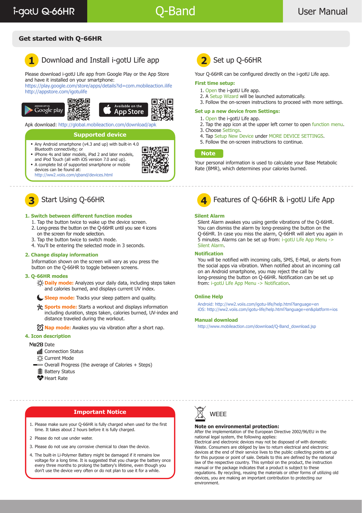 Get started with Q-66HRDownload and Install i-gotU Life app1 23 4Start Using Q-66HRSet up Q-66HRFeatures of Q-66HR &amp; i-gotU Life AppUser ManualQ-66HR Q-BandPlease download i-gotU Life app from Google Play or the App Store and have it installed on your smartphone:https://play.google.com/store/apps/details?id=com.mobileaction.ilifehttp://appstore.com/igotulifeApk download: http://global.mobileaction.com/download/apkSupported deviceAny Android smartphone (v4.3 and up) with built-in 4.0 Bluetooth connectivity; oriPhone 4s and later models, iPad 2 and later models, and iPod Touch (all with iOS version 7.0 and up).A complete list of supported smartphone or mobile devices can be found at:http://ww2.voiis.com/qband/devices.htmlYour Q-66HR can be configured directly on the i-gotU Life app.First time setup:       Open the i-gotU Life app.       A Setup Wizard will be launched automatically.       Follow the on-screen instructions to proceed with more settings.Set up a new device from Settings:       Open the i-gotU Life app.       Tap the app icon at the upper left corner to open function menu.       Choose Settings.       Tap Setup New Device under MORE DEVICE SETTINGS.       Follow the on-screen instructions to continue.    NoteYour personal information is used to calculate your Base Metabolic Rate (BMR), which determines your calories burned.   1.   2.    3.    1.    2.    3.    4.    5. 1. Switch between different function modes2. Change display information3. Q-66HR modes1. Tap the button twice to wake up the device screen.2. Long-press the button on the Q-66HR until you see 4 icons    on the screen for mode selection.3. Tap the button twice to switch mode. 4. You’ll be entering the selected mode in 3 seconds.Information shown on the screen will vary as you press the button on the Q-66HR to toggle between screens.Daily mode: Analyzes your daily data, including steps taken and calories burned, and displays current UV index.Sleep mode: Tracks your sleep pattern and quality.Sports mode: Starts a workout and displays information including duration, steps taken, calories burned, UV-index and distance traveled during the workout.Nap mode: Awakes you via vibration after a short nap.DateConnection StatusCurrent ModeOverall Progress (the average of Calories + Steps)Battery StatusHeart RateSilent AlarmNotificationOnline HelpManual downloadSilent Alarm awakes you using gentle vibrations of the Q-66HR.You can dismiss the alarm by long-pressing the button on the Q-66HR. In case you miss the alarm, Q-66HR will alert you again in 5 minutes. Alarms can be set up from: i-gotU Life App Menu -&gt; Silent Alarm.You will be notified with incoming calls, SMS, E-Mail, or alerts from the social apps via vibration. When notified about an incoming call on an Android smartphone, you may reject the call by long-pressing the button on Q-66HR. Notification can be set up from: i-gotU Life App Menu -&gt; Notification.Android: http://ww2.voiis.com/igotu-life/help.html?language=eniOS: http://ww2.voiis.com/igotu-life/help.html?language=en&amp;platform=iosNote on environmental protection:After the implementation of the European Directive 2002/96/EU in thenational legal system, the following applies:Electrical and electronic devices may not be disposed of with domesticWaste. Consumers are obliged by law to return electrical and electronicdevices at the end of their service lives to the public collecting points set upfor this purpose or point of sale. Details to this are defined by the nationallaw of the respective country. This symbol on the product, the instructionmanual or the package indicates that a product is subject to theseregulations. By recycling, reusing the materials or other forms of utilizing olddevices, you are making an important contribution to protecting ourenvironment.WEEE••• 4. Icon descriptionImportant NoticePlease make sure your Q-66HR is fully charged when used for the first time. It takes about 2 hours before it is fully charged.Please do not use under water.Please do not use any corrosive chemical to clean the device.The built-in Li-Polymer Battery might be damaged if it remains low voltage for a long time. It is suggested that you charge the battery once every three months to prolong the battery&apos;s lifetime, even though you don&apos;t use the device very often or do not plan to use it for a while.1.  23.4.http://www.mobileaction.com/download/Q-Band_download.jsp