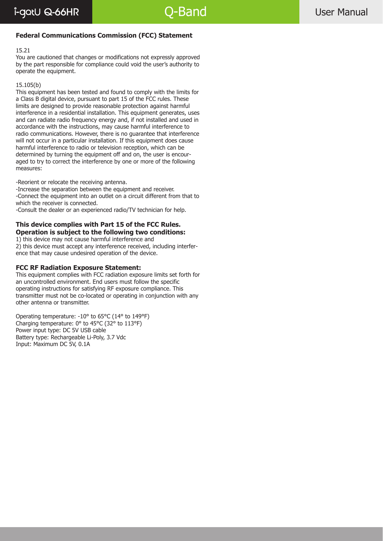 Federal Communications Commission (FCC) Statement15.21You are cautioned that changes or modifications not expressly approved by the part responsible for compliance could void the user’s authority to operate the equipment.15.105(b)This equipment has been tested and found to comply with the limits for a Class B digital device, pursuant to part 15 of the FCC rules. These limits are designed to provide reasonable protection against harmful interference in a residential installation. This equipment generates, uses and can radiate radio frequency energy and, if not installed and used in accordance with the instructions, may cause harmful interference to radio communications. However, there is no guarantee that interference will not occur in a particular installation. If this equipment does cause harmful interference to radio or television reception, which can be determined by turning the equipment off and on, the user is encour-aged to try to correct the interference by one or more of the following measures:-Reorient or relocate the receiving antenna.-Increase the separation between the equipment and receiver.-Connect the equipment into an outlet on a circuit different from that to which the receiver is connected.-Consult the dealer or an experienced radio/TV technician for help.This device complies with Part 15 of the FCC Rules. Operation is subject to the following two conditions:1) this device may not cause harmful interference and2) this device must accept any interference received, including interfer-ence that may cause undesired operation of the device.FCC RF Radiation Exposure Statement:This equipment complies with FCC radiation exposure limits set forth for an uncontrolled environment. End users must follow the specific operating instructions for satisfying RF exposure compliance. This transmitter must not be co-located or operating in conjunction with any other antenna or transmitter. Operating temperature: -10° to 65°C (14° to 149°F)Charging temperature: 0° to 45°C (32° to 113°F)Power input type: DC 5V USB cableBattery type: Rechargeable Li-Poly, 3.7 VdcInput: Maximum DC 5V, 0.1AUser ManualQ-66HR Q-Band
