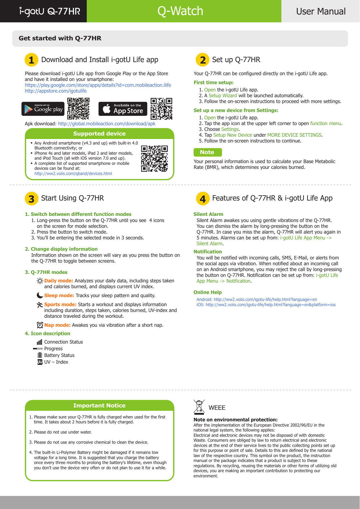 Get started with Q-77HRDownload and Install i-gotU Life app1 23 4Start Using Q-77HRSet up Q-77HRFeatures of Q-77HR &amp; i-gotU Life AppUser ManualQ-77HR Q-WatchPlease download i-gotU Life app from Google Play or the App Store and have it installed on your smartphone:https://play.google.com/store/apps/details?id=com.mobileaction.ilifehttp://appstore.com/igotulifeApk download: http://global.mobileaction.com/download/apkSupported deviceAny Android smartphone (v4.3 and up) with built-in 4.0 Bluetooth connectivity; oriPhone 4s and later models, iPad 2 and later models, and iPod Touch (all with iOS version 7.0 and up).A complete list of supported smartphone or mobile devices can be found at:http://ww2.voiis.com/qband/devices.htmlImportant NoticePlease make sure your Q-77HR is fully charged when used for the first time. It takes about 2 hours before it is fully charged.Please do not use under water.Please do not use any corrosive chemical to clean the device.The built-in Li-Polymer Battery might be damaged if it remains low voltage for a long time. It is suggested that you charge the battery once every three months to prolong the battery&apos;s lifetime, even though you don&apos;t use the device very often or do not plan to use it for a while.1.  2.3.4.Your Q-77HR can be configured directly on the i-gotU Life app.First time setup:       Open the i-gotU Life app.       A Setup Wizard will be launched automatically.       Follow the on-screen instructions to proceed with more settings.Set up a new device from Settings:       Open the i-gotU Life app.       Tap the app icon at the upper left corner to open function menu.       Choose Settings.       Tap Setup New Device under MORE DEVICE SETTINGS.       Follow the on-screen instructions to continue.    NoteYour personal information is used to calculate your Base Metabolic Rate (BMR), which determines your calories burned.   1.   2.    3.    1.    2.    3.    4.    5. 1. Switch between different function modes2. Change display information3. Q-77HR modes1. Long-press the button on the Q-77HR until you see  4 icons     on the screen for mode selection.2. Press the button to switch mode.3. You’ll be entering the selected mode in 3 seconds.Information shown on the screen will vary as you press the button on the Q-77HR to toggle between screens.Daily mode: Analyzes your daily data, including steps taken and calories burned, and displays current UV index.Sleep mode: Tracks your sleep pattern and quality.Sports mode: Starts a workout and displays information including duration, steps taken, calories burned, UV-index and distance traveled during the workout.Nap mode: Awakes you via vibration after a short nap.Connection StatusProgressBattery StatusUV – IndexSilent AlarmNotificationOnline HelpSilent Alarm awakes you using gentle vibrations of the Q-77HR.You can dismiss the alarm by long-pressing the button on the Q-77HR. In case you miss the alarm, Q-77HR will alert you again in 5 minutes. Alarms can be set up from: i-gotU Life App Menu -&gt; Silent Alarm.You will be notified with incoming calls, SMS, E-Mail, or alerts from the social apps via vibration. When notified about an incoming call on an Android smartphone, you may reject the call by long-pressing the button on Q-77HR. Notification can be set up from: i-gotU Life App Menu -&gt; Notification.Android: http://ww2.voiis.com/igotu-life/help.html?language=eniOS: http://ww2.voiis.com/igotu-life/help.html?language=en&amp;platform=iosNote on environmental protection:After the implementation of the European Directive 2002/96/EU in thenational legal system, the following applies:Electrical and electronic devices may not be disposed of with domesticWaste. Consumers are obliged by law to return electrical and electronicdevices at the end of their service lives to the public collecting points set upfor this purpose or point of sale. Details to this are defined by the nationallaw of the respective country. This symbol on the product, the instructionmanual or the package indicates that a product is subject to theseregulations. By recycling, reusing the materials or other forms of utilizing olddevices, you are making an important contribution to protecting ourenvironment.WEEE••• 4. Icon description