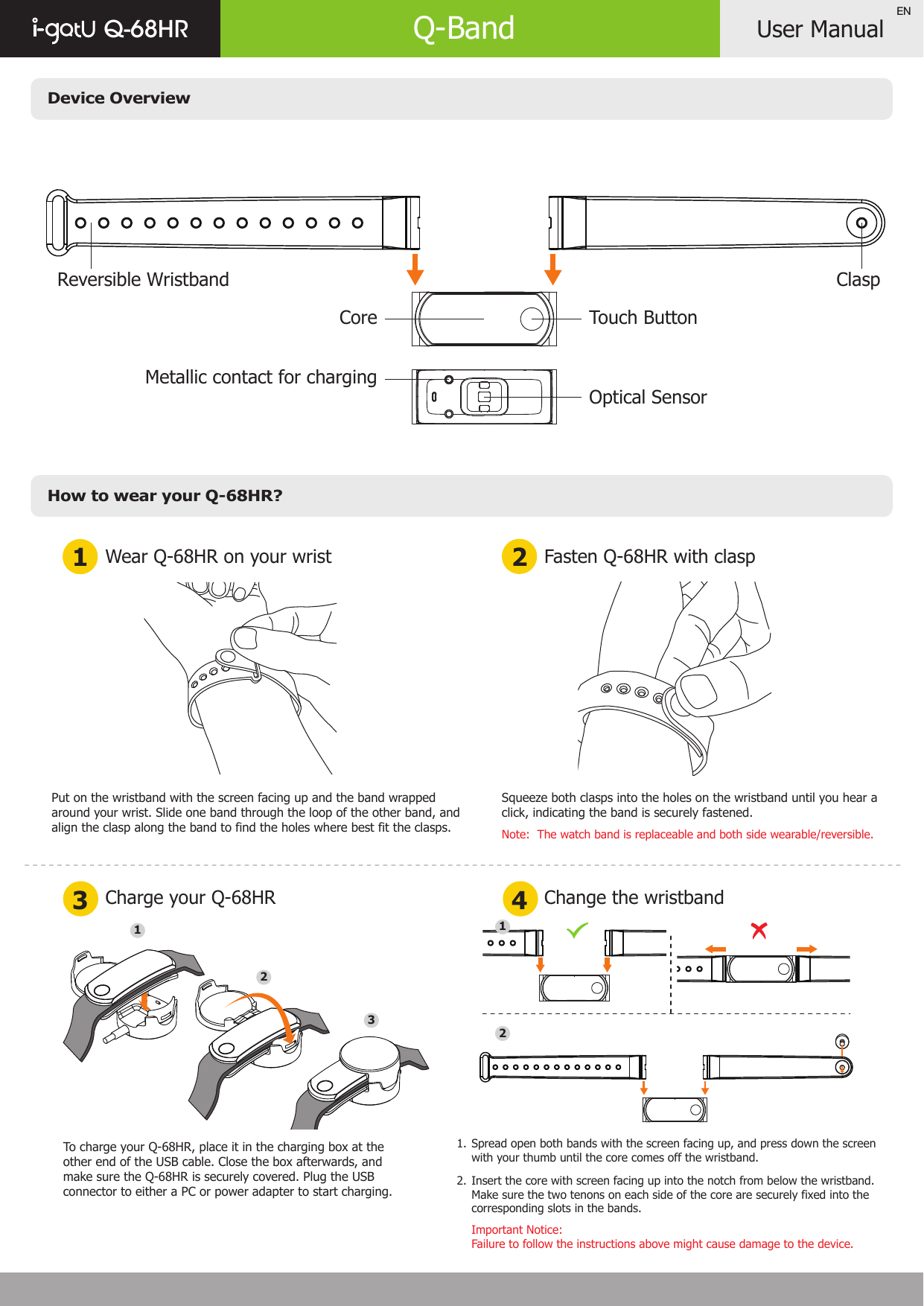 Device OverviewHow to wear your Q-68HR?User ManualQ-68HR Q-BandENWear Q-68HR on your wrist1 23 4Charge your Q-68HRFasten Q-68HR with claspChange the wristbandPut on the wristband with the screen facing up and the band wrapped around your wrist. Slide one band through the loop of the other band, and align the clasp along the band to find the holes where best fit the clasps.Squeeze both clasps into the holes on the wristband until you hear a click, indicating the band is securely fastened.Note:  The watch band is replaceable and both side wearable/reversible.Spread open both bands with the screen facing up, and press down the screen with your thumb until the core comes off the wristband.Insert the core with screen facing up into the notch from below the wristband. Make sure the two tenons on each side of the core are securely fixed into the corresponding slots in the bands.Important Notice: Failure to follow the instructions above might cause damage to the device.1. 2.1232Reversible Wristband ClaspCore Touch ButtonMetallic contact for chargingOptical SensorTo charge your Q-68HR, place it in the charging box at the other end of the USB cable. Close the box afterwards, and make sure the Q-68HR is securely covered. Plug the USB connector to either a PC or power adapter to start charging.1