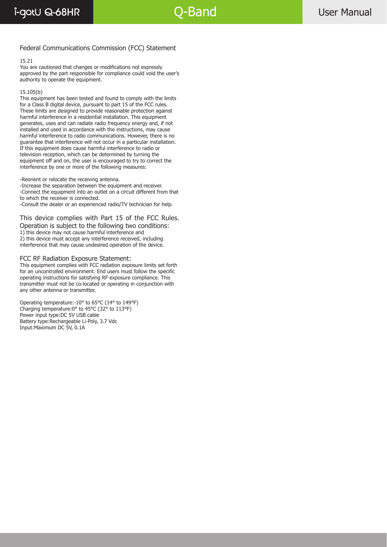 Federal Communications Commission (FCC) Statement15.21You are cautioned that changes or modifications not expressly approved by the part responsible for compliance could void the user’s authority to operate the equipment.15.105(b)This equipment has been tested and found to comply with the limits for a Class B digital device, pursuant to part 15 of the FCC rules. These limits are designed to provide reasonable protection against harmful interference in a residential installation. This equipment generates, uses and can radiate radio frequency energy and, if not installed and used in accordance with the instructions, may cause harmful interference to radio communications. However, there is no guarantee that interference will not occur in a particular installation. If this equipment does cause harmful interference to radio or television reception, which can be determined by turning the equipment off and on, the user is encouraged to try to correct the interference by one or more of the following measures:-Reorient or relocate the receiving antenna.-Increase the separation between the equipment and receiver.-Connect the equipment into an outlet on a circuit different from that to which the receiver is connected.-Consult the dealer or an experienced radio/TV technician for help.This device complies with Part 15 of the FCC Rules. Operation is subject to the following two conditions:1) this device may not cause harmful interference and2) this device must accept any interference received, including interference that may cause undesired operation of the device.FCC RF Radiation Exposure Statement:This equipment complies with FCC radiation exposure limits set forth for an uncontrolled environment. End users must follow the specific operating instructions for satisfying RF exposure compliance. This transmitter must not be co-located or operating in conjunction with any other antenna or transmitter. Operating temperature:-10° to 65°C (14° to 149°F)Charging temperature:0° to 45°C (32° to 113°F)Power input type:DC 5V USB cableBattery type:Rechargeable Li-Poly, 3.7 VdcInput:Maximum DC 5V, 0.1AUser ManualQ-68HR Q-Band
