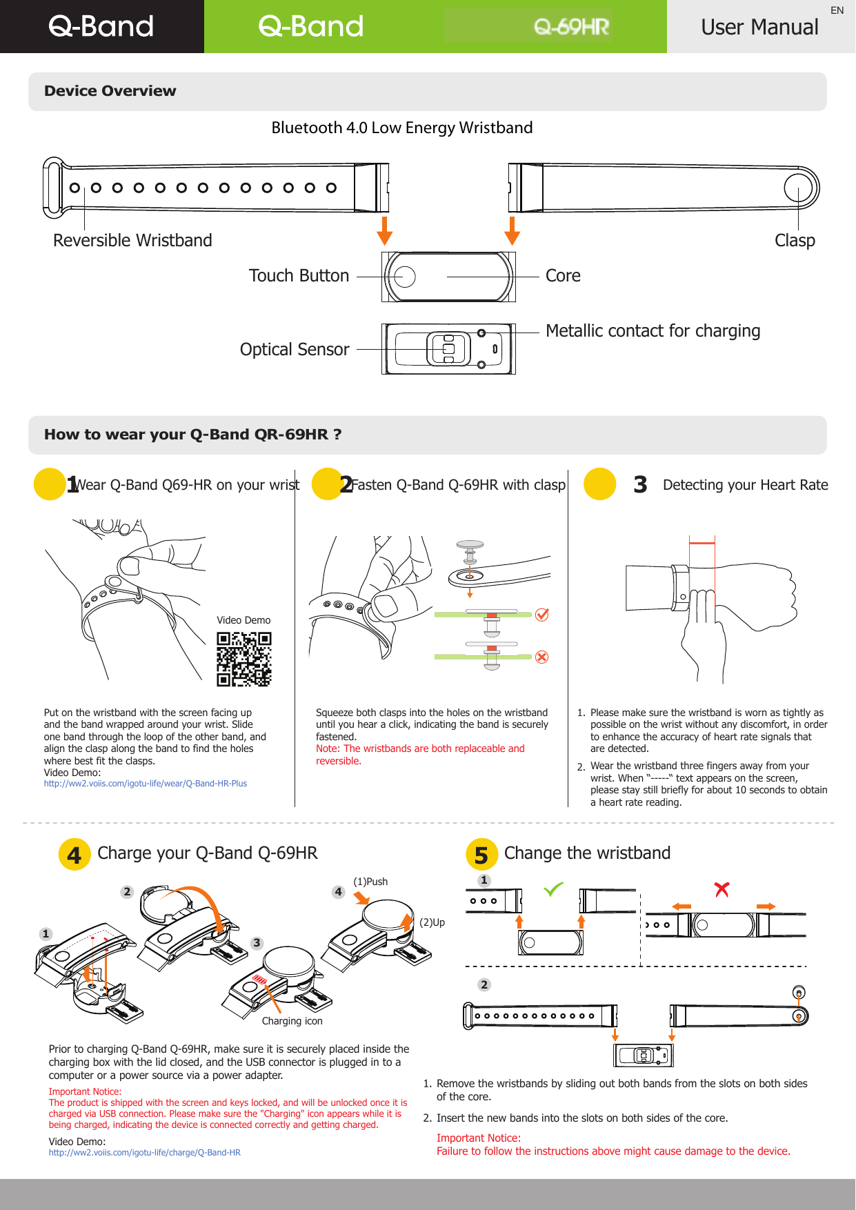 Device OverviewHow to wear your Q-Band QR-69HR ?User ManualENWear Q-Band Q69-HR on your wrist1 24 5Charge your Q-Band Q-69HR Fasten Q-Band Q-69HR with clasp 3Detecting your Heart RateChange the wristbandPut on the wristband with the screen facing up and the band wrapped around your wrist. Slide one band through the loop of the other band, and align the clasp along the band to find the holes where best fit the clasps.Video Demo: http://ww2.voiis.com/igotu-life/wear/Q-Band-HR-PlusPlease make sure the wristband is worn as tightly as possible on the wrist without any discomfort, in order to enhance the accuracy of heart rate signals that are detected.Wear the wristband three fingers away from your wrist. When “-----“ text appears on the screen, please stay still briefly for about 10 seconds to obtain a heart rate reading.Squeeze both clasps into the holes on the wristband until you hear a click, indicating the band is securely fastened.Note: The wristbands are both replaceable and reversible.Remove the wristbands by sliding out both bands from the slots on both sides of the core.Insert the new bands into the slots on both sides of the core.Important Notice: Failure to follow the instructions above might cause damage to the device.1. 2.1.  2.Q-69HR((Reversible Wristband ClaspCoreTouch ButtonMetallic contact for chargingOptical Sensor21Video DemoPrior to charging Q-Band Q-69HR, make sure it is securely placed inside the charging box with the lid closed, and the USB connector is plugged in to a computer or a power source via a power adapter.Important Notice: The product is shipped with the screen and keys locked, and will be unlocked once it is charged via USB connection. Please make sure the &quot;Charging&quot; icon appears while it is being charged, indicating the device is connected correctly and getting charged.Video Demo: http://ww2.voiis.com/igotu-life/charge/Q-Band-HR1234(1)Push(2)UpCharging icon Bluetooth 4.0 Low Energy Wristband