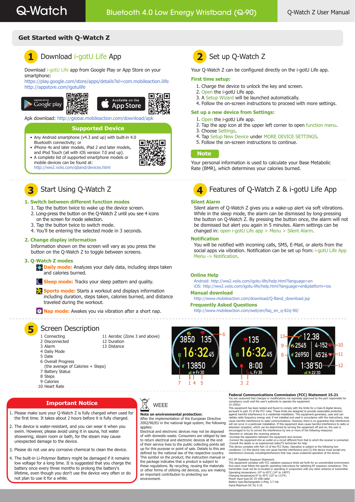Get Started with Q-Watch ZDownload i-gotU Life App1 23 4Start Using Q-Watch Z5Screen DescriptionSet up Q-Watch ZFeatures of Q-Watch Z &amp; i-gotU Life AppDownload i-gotU Life app from Google Play or App Store on your smartphone:https://play.google.com/store/apps/details?id=com.mobileaction.ilifehttp://appstore.com/igotulifeApk download: http://global.mobileaction.com/download/apkSupported DeviceAny Android smartphone (v4.3 and up) with built-in 4.0 Bluetooth connectivity; oriPhone 4s and later models, iPad 2 and later models, and iPod Touch (all with iOS version 7.0 and up).A complete list of supported smartphone models or mobile devices can be found at:http://ww2.voiis.com/qband/devices.htmlYour Q-Watch Z can be configured directly on the i-gotU Life app.First time setup:       Charge the device to unlock the key and screen.       Open the i-gotU Life app.       A Setup Wizard will be launched automatically.       Follow the on-screen instructions to proceed with more settings.Set up a new device from Settings:       Open the i-gotU Life app.       Tap the app icon at the upper left corner to open function menu.       Choose Settings.       Tap Setup New Device under MORE DEVICE SETTINGS.       Follow the on-screen instructions to continue.    NoteYour personal information is used to calculate your Base Metabolic Rate (BMR), which determines your calories burned.   1.   2.   3.    4.    1.    2.    3.    4.    5. 1. Switch between different function modes2. Change display information3. Q-Watch Z modes1. Tap the button twice to wake up the device screen.2. Long-press the button on the Q-Watch Z until you see 4 icons    on the screen for mode selection.3. Tap the button twice to switch mode. 4. You’ll be entering the selected mode in 3 seconds.Information shown on the screen will vary as you press the button on the Q-Watch Z to toggle between screens.Daily mode: Analyzes your daily data, including steps taken and calories burned.Sleep mode: Tracks your sleep pattern and quality.Sports mode: Starts a workout and displays information including duration, steps taken, calories burned, and distance traveled during the workout.Nap mode: Awakes you via vibration after a short nap.1 2 3 4 5 6 7 8 9 10 ConnectingDisconnected                                               AlarmDaily ModeDateOverall Progress(the average of Calories + Steps)Battery StatusStepsCaloriesHeart Rate11 12 13 Aerobic (Zone 3 and above)DurationDistanceSilent AlarmNotificationOnline HelpManual downloadFrequently Asked QuestionsSilent alarm of Q-Watch Z gives you a wake-up alert via soft vibrations.  While in the sleep mode, the alarm can be dismissed by long-pressing the button on Q-Watch Z. By pressing the button once, the alarm will not be dismissed but alert you again in 5 minutes. Alarm settings can be changed in: open i-gotU Life app &gt; Menu &gt; Silent Alarm.You will be notified with incoming calls, SMS, E-Mail, or alerts from the social apps via vibration. Notification can be set up from: i-gotU Life App Menu -&gt; Notification.Note on environmental protection:After the implementation of the European Directive 2002/96/EU in the national legal system, the following applies:Electrical and electronic devices may not be disposed of with domesticwaste. Consumers are obliged by law to return electrical and electronic devices at the end of their service lives to the public collecting points set up for this purpose or point of sale. Details to this are defined by the national law of the respective country. This symbol on the product, the instruction manual or the package indicates that a product is subject to these regulations. By recycling, reusing the materials or other forms of utilizing old devices, you are making an important contribution to protecting our environment.WEEE••• Important NoticePlease make sure your Q-Watch Z is fully charged when used for the first time. It takes about 2 hours before it is fully charged.The device is water-resistant, and you can wear it when you swim. However, please avoid using it in sauna, hot water showering, steam room or bath, for the steam may cause unexpected damage to the device.Please do not use any corrosive chemical to clean the device.The built-in Li-Polymer Battery might be damaged if it remains low voltage for a long time. It is suggested that you charge the battery once every three months to prolong the battery&apos;s lifetime, even though you don&apos;t use the device very often or do not plan to use it for a while.Federal Communications Commission (FCC) Statement 15.21You are cautioned that changes or modifications not expressly approved by the part responsible for compliance could void the user’s authority to operate the equipment.15.105(b)This equipment has been tested and found to comply with the limits for a Class B digital device, pursuant to part 15 of the FCC rules. These limits are designed to provide reasonable protection against harmful interference in a residential installation. This equipment generates, uses and can radiate radio frequency energy and, if not installed and used in accordance with the instructions, may cause harmful interference to radio communications. However, there is no guarantee that interference will not occur in a particular installation. If this equipment does cause harmful interference to radio or television reception, which can be determined by turning the equipment off and on, the user is encouraged to try to correct the interference by one or more of the following measures:-Reorient or relocate the receiving antenna.-Increase the separation between the equipment and receiver.-Connect the equipment into an outlet on a circuit different from that to which the receiver is connected.-Consult the dealer or an experienced radio/TV technician for help.This device complies with Part 15 of the FCC Rules. Operation is subject to the following two conditions: (1) this device may not cause harmful interference and (2) this device must accept any interference received, includinginterference that may cause undesired operation of the device.FCC RF Radiation Exposure Statement:This equipment complies with FCC radiation exposure limits set forth for an uncontrolled environment. End users must follow the specific operating instructions for satisfying RF exposure compliance. This transmitter must not be co-located or operating in conjunction with any other antenna or transmitter.Operating temperature:-10° to 65°C (14° to 149°F)Charging temperature:0° to 45°C (32° to 113°F)Power input type:DC 5V USB cableBattery type:Rechargeable Li-Poly, 3.7 VdcInput:Maximum DC 5V, 0.1A1.  2.3.4.Android: http://ww2.voiis.com/igotu-life/help.html?language=eniOS: http://ww2.voiis.com/igotu-life/help.html?language=en&amp;platform=ioshttp://www.mobileaction.com/download/Q-Band_download.jsphttp://www.mobileaction.com/web/en/faq_en_q-82q-90/Q-Watch Z User ManualBluetooth 4.0 Low Energy Wristband (Q-90)Q-Watch17 54 3 261310111298