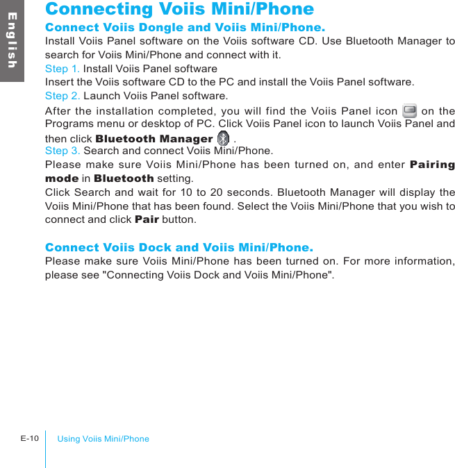 Using Voiis Mini/PhoneE-10E n g l i s hConnecting Voiis Mini/PhoneConnect Voiis Dongle and Voiis Mini/Phone.Install Voiis Panel software on the Voiis software CD. Use Bluetooth Manager to search for Voiis Mini/Phone and connect with it.Step 1. Install Voiis Panel softwareInsert the Voiis software CD to the PC and install the Voiis Panel software.Step 2. Launch Voiis Panel software.After the  installation completed,  you will  find the  Voiis Panel icon   on  the Programs menu or desktop of PC. Click Voiis Panel icon to launch Voiis Panel and then click Bluetooth Manager   .Step 3. Search and connect Voiis Mini/Phone.Please  make  sure  Voiis Mini/Phone has  been turned  on, and enter  Pairing mode in Bluetooth setting.Click Search and wait for 10 to 20 seconds. Bluetooth Manager will display the Voiis Mini/Phone that has been found. Select the Voiis Mini/Phone that you wish to connect and click Pair button.Connect Voiis Dock and Voiis Mini/Phone.Please make sure Voiis Mini/Phone has been turned on. For more information, please see &quot;Connecting Voiis Dock and Voiis Mini/Phone&quot;.