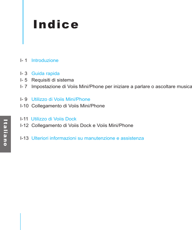 I t a l i a n oIndiceI- 1   IntroduzioneI- 3   Guida rapidaI- 5   Requisiti di sistemaI- 7   Impostazione di Voiis Mini/Phone per iniziare a parlare o ascoltare musicaI- 9   Utilizzo di Voiis Mini/PhoneI-10  Collegamento di Voiis Mini/PhoneI-11  Utilizzo di Voiis DockI-12  Collegamento di Voiis Dock e Voiis Mini/PhoneI-13  Ulteriori informazioni su manutenzione e assistenza