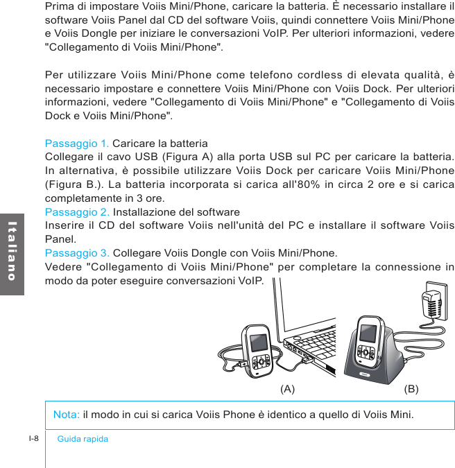 (A) (B)Guida rapidaI-8I t a l i a n oPrima di impostare Voiis Mini/Phone, caricare la batteria. È necessario installare il software Voiis Panel dal CD del software Voiis, quindi connettere Voiis Mini/Phone e Voiis Dongle per iniziare le conversazioni VoIP. Per ulteriori informazioni, vedere &quot;Collegamento di Voiis Mini/Phone&quot;.Per utilizzare Voiis  Mini/Phone  come telefono cordless di  elevata  qualità, è necessario impostare e connettere Voiis Mini/Phone con Voiis Dock. Per ulteriori informazioni, vedere &quot;Collegamento di Voiis Mini/Phone&quot; e &quot;Collegamento di Voiis Dock e Voiis Mini/Phone&quot;.Passaggio 1. Caricare la batteriaCollegare il cavo USB (Figura A) alla porta USB sul PC per caricare la batteria. In  alternativa,  è  possibile utilizzare Voiis Dock per caricare Voiis Mini/Phone (Figura B.). La batteria incorporata si carica all&apos;80%  in circa 2 ore  e si carica completamente in 3 ore.Passaggio 2. Installazione del softwareInserire il CD del software  Voiis  nell&apos;unità del PC  e installare il software Voiis Panel.Passaggio 3. Collegare Voiis Dongle con Voiis Mini/Phone.Vedere  &quot;Collegamento di Voiis Mini/Phone&quot;  per completare la connessione in modo da poter eseguire conversazioni VoIP.Nota: il modo in cui si carica Voiis Phone è identico a quello di Voiis Mini.