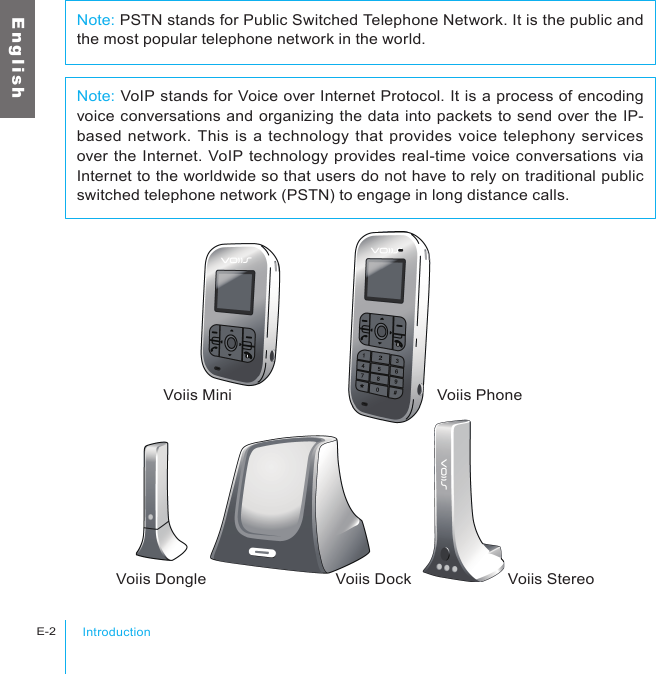 IntroductionE-2E n g l i s hVoiis Mini Voiis PhoneVoiis Dongle Voiis Dock Voiis StereoNote: VoIP stands for Voice over Internet Protocol. It is a process of encoding voice conversations and organizing the data into packets to send over the IP-based network. This is a technology that provides voice telephony services over the Internet. VoIP technology provides real-time voice conversations via Internet to the worldwide so that users do not have to rely on traditional public switched telephone network (PSTN) to engage in long distance calls.Note: PSTN stands for Public Switched Telephone Network. It is the public and the most popular telephone network in the world.