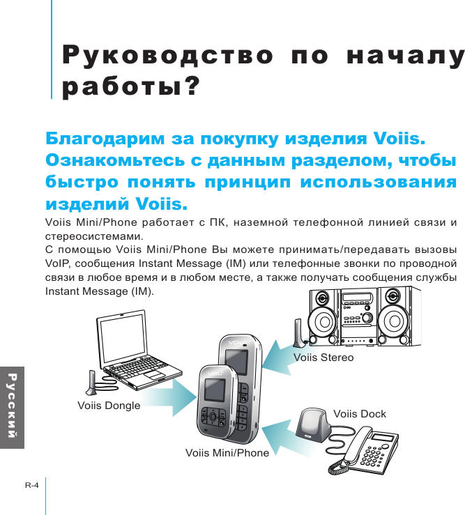 Voiis DongleVoiis Mini/PhoneVoiis StereoVoiis DockРуководство по началу работы?R-4Р у с с к и йРуководство по  началу работы?Благодарим за покупку изделия Voiis.Ознакомьтесь с данным разделом, чтобы быстро понять принцип использования изделий Voiis.Voiis  Mini/Phone  работает  с  ПК,  наземной  телефонной  линией  связи  и стереосистемами.С  помощью  Voiis  Mini/Phone  Вы  можете  принимать/передавать  вызовы VoIP, сообщения Instant Message (IM) или телефонные звонки по проводной связи в любое время и в любом месте, а также получать сообщения службы Instant Message (IM).