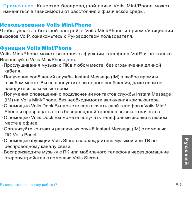 Руководство по началу работы?R-5Р у с с к и йИспользование Voiis Mini/PhoneЧтобы  узнать  о  быстрой  настройке  Voiis  Mini/Phone  и  приеме/инициации вызовов VoIP, ознакомьтесь с Руководством пользователя. Функции Voiis Mini/PhoneVoiis  Mini/Phone  может  выполнять  функции  телефона  VoIP  и  не  только. Используйте Voiis Mini/Phone для:‧Прослушивания музыки с ПК в любом месте, без ограничения длиной 　кабеля.‧Получения сообщений службы Instant Message (IM) в любое время и 　в любом месте. Вы не пропустите ни одного сообщения, даже если не 　находитесь за компьютером.‧Получения оповещений о подключении контактов службы Instant Message 　(IM) на Voiis Mini/Phone, без необходимости включения компьюьтера.‧С помощью Voiis Dock Вы можете подключать свой телефон к Voiis Mini/　Phone и превращать его в беспроводной телефон высокого качества.‧С помощью Voiis Dock Вы можете получать телефонные звонки в любом 　месте в офисе.‧Организуйте контакты различных служб Instant Message (IM) с помощью 　ПО Voiis Panel.‧С помощью функции Voiis Stereo наслаждайтесь музыкой или ТВ по 　беспроводному каналу связи.‧Воспроизводите музыку с ПК или мобильного телефона через домашние 　стереоустройства с помощью Voiis Stereo.Примечание:  Качество  беспроводной  связи  Voiis  Mini/Phone  может изменяться в зависимости от расстояния и физической среды.