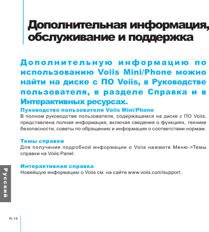 Дополнительная информация, обслуживание и поддержкаR-14Р у с с к и йДополнительная информация, обслуживание и поддержкаДополнительную информацию по использованию Voiis  Mini/Phone  можно найти на диске с ПО Voiis, в Руководстве пользователя, в разделе  Справка  и  в Интерактивных ресурсах.Пуководство пользователя Voiis Mini/PhoneВ  полном  руководстве  пользователя, содержащемся  на диске  с ПО  Voiis, представлена полная информация, включая сведения о функциях, технике безопасности, советы по обращению и информация о соответствии нормам.Темы справкиДля  получения  подробной  информации  о  Voiis  нажмите  Меню -&gt;Темы справки на Voiis Panel.Интерактивная справкаНовейшую информацию о Voiis см. на сайте www.voiis.com/support .