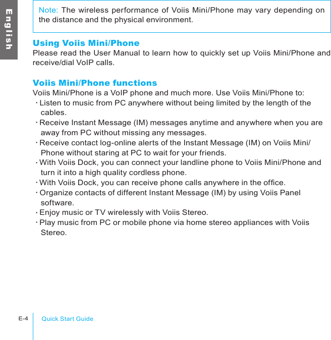 Quick Start GuideE-4E n g l i s hUsing Voiis Mini/PhonePlease read the User Manual to learn how to quickly set up Voiis Mini/Phone and receive/dial VoIP calls. Voiis Mini/Phone functionsVoiis Mini/Phone is a VoIP phone and much more. Use Voiis Mini/Phone to:‧Listen to music from PC anywhere without being limited by the length of the 　cables.‧Receive Instant Message (IM) messages anytime and anywhere when you are 　away from PC without missing any messages.‧Receive contact log-online alerts of the Instant Message (IM) on Voiis Mini/　Phone without staring at PC to wait for your friends.‧With Voiis Dock, you can connect your landline phone to Voiis Mini/Phone and 　turn it into a high quality cordless phone.‧With Voiis Dock, you can receive phone calls anywhere in the ofce.‧Organize contacts of different Instant Message (IM) by using Voiis Panel 　software.‧Enjoy music or TV wirelessly with Voiis Stereo.‧Play music from PC or mobile phone via home stereo appliances with Voiis 　Stereo.Note: The wireless performance of Voiis Mini/Phone may vary depending on the distance and the physical environment.