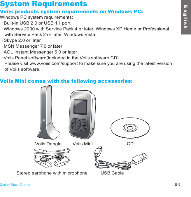 Voiis Dongle Voiis Mini CDStereo earphone with microphone USB CableQuick Start GuideE-5E n g l i s hSystem RequirementsVoiis products system requirements on Windows PC:Windows PC system requirements:‧Built-in USB 2.0 or USB 1.1 port‧Windows 2000 with Service Pack 4 or later, Windows XP Home or Professional 　with Service Pack 2 or later, Windows Vista‧Skype 2.0 or later‧MSN Messenger 7.0 or later‧AOL Instant Messenger 6.0 or later‧Voiis Panel software(included in the Voiis software CD)　Please visit www.voiis.com/support to make sure you are using the latest version 　of Voiis software.Voiis Mini comes with the following accessories: