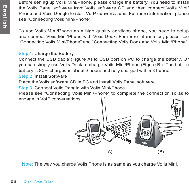 (A) (B)Quick Start GuideE-8E n g l i s hBefore setting up Voiis Mini/Phone, please charge the battery. You need to install the Voiis Panel software from  Voiis software  CD and  then  connect  Voiis  Mini/Phone and Voiis Dongle to start VoIP conversations. For more information, please see &quot;Connecting Voiis Mini/Phone&quot;.To use  Voiis Mini/Phone as a high  quality cordless  phone,  you need  to setup and connect Voiis Mini/Phone with Voiis Dock. For more information, please see &quot;Connecting Voiis Mini/Phone&quot; and &quot;Connecting Voiis Dock and Voiis Mini/Phone&quot;.Step 1. Charge the BatteryConnect the USB cable (Figure A) to USB port on PC to charge the battery. Or you can simply use Voiis Dock to charge Voiis Mini/Phone (Figure B.). The built-in battery is 80% charged in about 2 hours and fully charged within 3 hours.Step 2. Install SoftwarePlace the Voiis software CD in PC and install Voiis Panel software.Step 3. Connect Voiis Dongle with Voiis Mini/Phone.Please see &quot;Connecting Voiis Mini/Phone&quot; to complete the connection so as to engage in VoIP conversations.Note: The way you charge Voiis Phone is as same as you charge Voiis Mini.