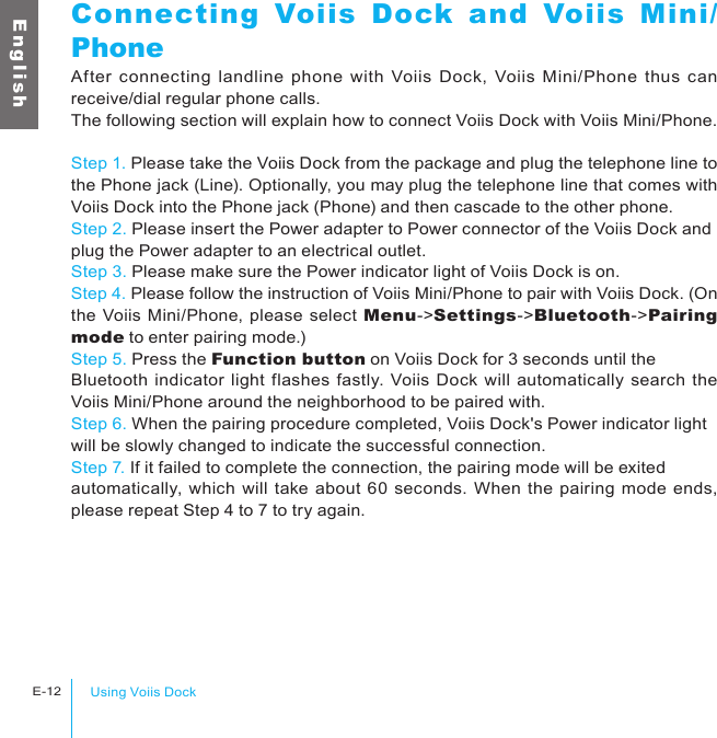 Using Voiis DockE-12E n g l i s hConnecting Voiis Dock and Voiis Mini/PhoneAfter connecting landline  phone  with  Voiis  Dock, Voiis Mini/Phone  thus  can receive/dial regular phone calls.The following section will explain how to connect Voiis Dock with Voiis Mini/Phone.Step 1. Please take the Voiis Dock from the package and plug the telephone line to the Phone jack (Line). Optionally, you may plug the telephone line that comes with Voiis Dock into the Phone jack (Phone) and then cascade to the other phone.Step 2. Please insert the Power adapter to Power connector of the Voiis Dock and plug the Power adapter to an electrical outlet.Step 3. Please make sure the Power indicator light of Voiis Dock is on.Step 4. Please follow the instruction of Voiis Mini/Phone to pair with Voiis Dock. (On the Voiis Mini/Phone, please select Menu-&gt;Settings-&gt;Bluetooth-&gt;Pairing mode to enter pairing mode.)Step 5. Press the Function button on Voiis Dock for 3 seconds until the Bluetooth indicator light flashes fastly. Voiis Dock will automatically search the Voiis Mini/Phone around the neighborhood to be paired with.Step 6. When the pairing procedure completed, Voiis Dock&apos;s Power indicator light will be slowly changed to indicate the successful connection.Step 7. If it failed to complete the connection, the pairing mode will be exited automatically, which will take about 60 seconds. When the pairing mode ends, please repeat Step 4 to 7 to try again.