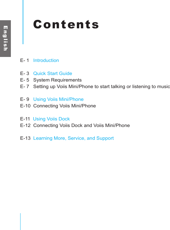 E n g l i s hContentsE- 1   IntroductionE- 3   Quick Start GuideE- 5   System RequirementsE- 7   Setting up Voiis Mini/Phone to start talking or listening to musicE- 9   Using Voiis Mini/PhoneE-10  Connecting Voiis Mini/PhoneE-11  Using Voiis DockE-12  Connecting Voiis Dock and Voiis Mini/PhoneE-13  Learning More, Service, and Support