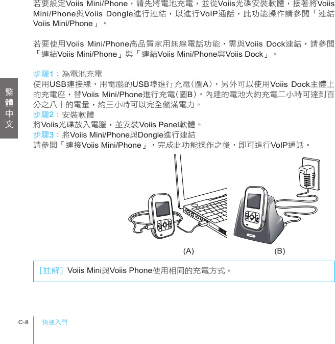 快速入門C-8(A) (B)若要設定Voiis Mini/Phone，請先將電池充電，並從Voiis光碟安裝軟體，接著將Voiis Mini/Phone與Voiis Dongle進行連結，以進行VoIP通話，此功能操作請參閱「連結Voiis Mini/Phone」。若要使用Voiis Mini/Phone高品質家用無線電話功能，需與Voiis Dock連結，請參閱「連結Voiis Mini/Phone」與「連結Voiis Mini/Phone與Voiis Dock」。步驟1：為電池充電使用USB連接線，用電腦的USB埠進行充電(圖A)，另外可以使用Voiis Dock主體上的充電座，替Voiis Mini/Phone進行充電(圖B)。內建的電池大約充電二小時可達到百分之八十的電量，約三小時可以完全儲滿電力。步驟2：安裝軟體將Voiis光碟放入電腦，並安裝Voiis Panel軟體。步驟3：將Voiis Mini/Phone與Dongle進行連結請參閱「連接Voiis Mini/Phone」，完成此功能操作之後，即可進行VoIP通話。[註解] Voiis Mini與Voiis Phone使用相同的充電方式。