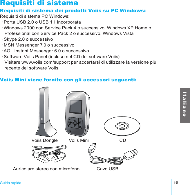 Voiis Dongle Voiis Mini CDAuricolare stereo con microfono Cavo USBGuida rapidaI-5I t a l i a n oRequisiti di sistemaRequisiti di sistema dei prodotti Voiis su PC Windows:Requisiti di sistema PC Windows:‧Porta USB 2.0 o USB 1.1 incorporata‧Windows 2000 con Service Pack 4 o successivo, Windows XP Home o 　Professional con Service Pack 2 o successivo, Windows Vista‧Skype 2.0 o successivo‧MSN Messenger 7.0 o successivo‧AOL Instant Messenger 6.0 o successivo‧Software Voiis Panel (incluso nel CD del software Voiis)　Visitare www.voiis.com/support per accertarsi di utilizzare la versione più 　recente del software Voiis.Voiis Mini viene fornito con gli accessori seguenti: