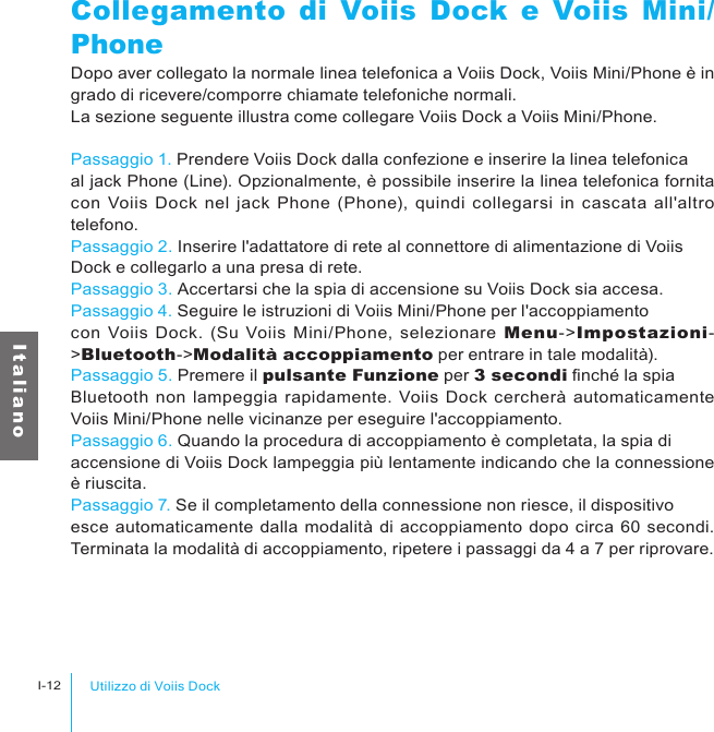 Utilizzo di Voiis DockI-12I t a l i a n oCollegamento di Voiis Dock e Voiis Mini/PhoneDopo aver collegato la normale linea telefonica a Voiis Dock, Voiis Mini/Phone è in grado di ricevere/comporre chiamate telefoniche normali.La sezione seguente illustra come collegare Voiis Dock a Voiis Mini/Phone.Passaggio 1. Prendere Voiis Dock dalla confezione e inserire la linea telefonica al jack Phone (Line). Opzionalmente, è possibile inserire la linea telefonica fornita con Voiis Dock  nel jack  Phone (Phone), quindi collegarsi  in cascata  all&apos;altro telefono.Passaggio 2. Inserire l&apos;adattatore di rete al connettore di alimentazione di Voiis Dock e collegarlo a una presa di rete.Passaggio 3. Accertarsi che la spia di accensione su Voiis Dock sia accesa.Passaggio 4. Seguire le istruzioni di Voiis Mini/Phone per l&apos;accoppiamento con  Voiis Dock. (Su Voiis Mini/Phone, selezionare Menu-&gt;Impostazioni-&gt;Bluetooth-&gt;Modalità accoppiamento per entrare in tale modalità).Passaggio 5. Premere il pulsante Funzione per 3 secondi nché la spia Bluetooth non lampeggia rapidamente.  Voiis Dock cercherà  automaticamente Voiis Mini/Phone nelle vicinanze per eseguire l&apos;accoppiamento.Passaggio 6. Quando la procedura di accoppiamento è completata, la spia di accensione di Voiis Dock lampeggia più lentamente indicando che la connessione è riuscita.Passaggio 7. Se il completamento della connessione non riesce, il dispositivo esce automaticamente dalla modalità di accoppiamento dopo circa 60 secondi. Terminata la modalità di accoppiamento, ripetere i passaggi da 4 a 7 per riprovare.