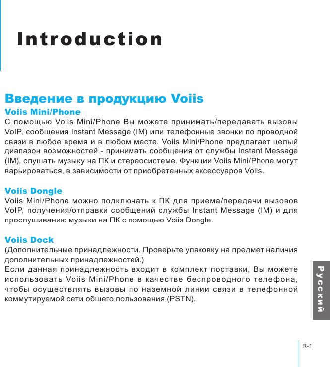 ВведениеR-1Р у с с к и йIntroductionВведение в продукцию VoiisVoiis Mini/PhoneС  помощью  Voiis  Mini/Phone  Вы  можете  принимать/передавать  вызовы VoIP, сообщения Instant Message (IM) или телефонные звонки по проводной связи в любое время и  в любом месте.  Voiis Mini/Phone предлагает целый диапазон возможностей - принимать сообщения от службы Instant Message (IM), слушать музыку на ПК и стереосистеме. Функции Voiis Mini/Phone могут варьироваться, в зависимости от приобретенных аксессуаров Voiis.Voiis DongleVoiis  Mini/Phone  можно  подключать  к  ПК  для  приема/передачи  вызовов VoIP, получения/отправки  сообщений  службы  Instant  Message  (IM)  и  для прослушиванию музыки на ПК с помощью Voiis Dongle.Voiis Dock(Дополнительные принадлежности. Проверьте упаковку на предмет наличия дополнительных принадлежностей.)Если  данная  принадлежность  входит  в  комплект  поставки,  Вы  можете исполь зов ать  Voiis  Mini/Phone  в  к ачестве  б е с проводного  телефона, чтобы  осуществ лять  вызовы  по  наземной  линии  связи  в  телефонной коммутируемой сети общего пользования (PSTN).