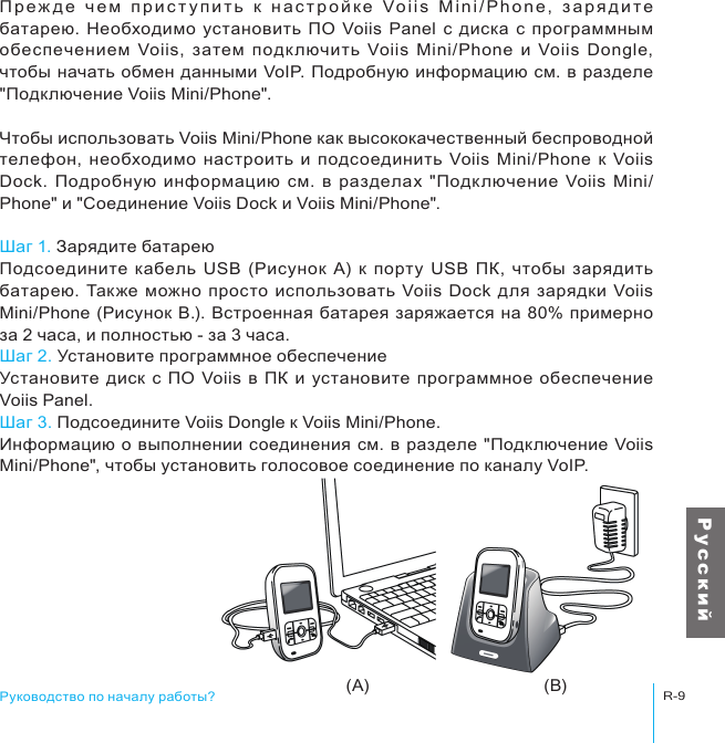 (A) (B)Руководство по началу работы?R-9Р у с с к и йП р е ж д е   ч е м   пр и с т у п и т ь   к  н а с т р о й к е  Vo i i s   M in i/ P ho ne ,   з а ря д и т е батарею. Необходимо  установить  ПО Voiis Panel  с  диска с программным обеспечением  Voiis,  затем  подк лючить  Voiis  Mini/Phone  и  Voiis  Dongle, чтобы начать обмен данными VoIP. Подробную  информацию см. в разделе &quot;Подключение Voiis Mini/Phone&quot;.Чтобы использовать Voiis Mini/Phone как высококачественный беспроводной телефон,  необходимо  настроить  и  подсоединить  Voiis  Mini/Phone  к  Voiis Dock. Подробную  информацию  см.  в  разделах  &quot;Подк лючение  Voiis  Mini/Phone&quot; и &quot;Соединение Voiis Dock и Voiis Mini/Phone&quot;.Шаг 1. Зарядите батареюПодсоедините  кабель  USB  (Рисунок  A)  к  порту USB  ПК,  чтобы зарядить батарею.  Также  можно  просто  использовать Voiis Dock  для  зарядки Voiis Mini/Phone (Рисунок B.). Встроенная  батарея заряжается на 80% примерно за 2 часа, и полностью - за 3 часа.Шаг 2. Установите программное обеспечениеУстановите диск с  ПО Voiis  в ПК  и установите  программное  обеспечение Voiis Panel.Шаг 3. Подсоедините Voiis Dongle к Voiis Mini/Phone.Информацию о выполнении соединения см.  в разделе &quot;Подключение Voiis Mini/Phone&quot;, чтобы установить голосовое соединение по каналу VoIP.