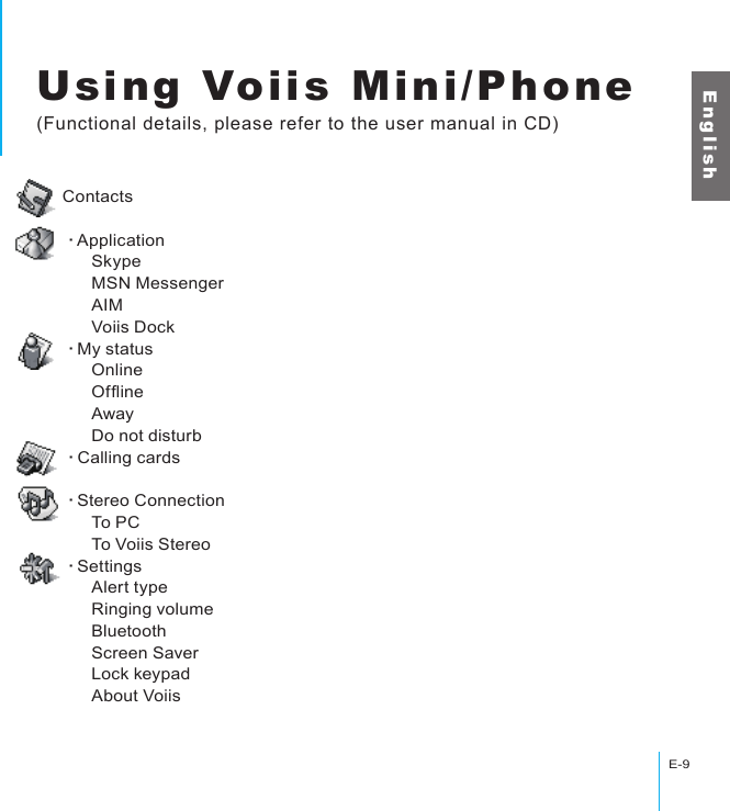 Using Voiis Mini/PhoneE-9E n g l i s hUsing Voiis Mini/Phone(Functional details, please refer to the user manual in CD)Contacts‧Application      Skype      MSN Messenger      AIM      Voiis Dock‧My status      Online      Ofine      Away      Do not disturb‧Calling cards‧Stereo Connection      To PC      To Voiis Stereo‧Settings      Alert type      Ringing volume      Bluetooth      Screen Saver      Lock keypad      About Voiis