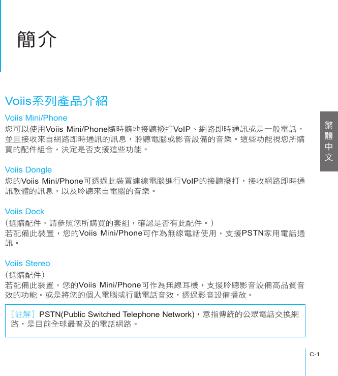 簡介C-1簡介Voiis系列產品介紹Voiis Mini/Phone您可以使用Voiis Mini/Phone隨時隨地接聽撥打VoIP、網路即時通訊或是一般電話，並且接收來自網路即時通訊的訊息，聆聽電腦或影音設備的音樂。這些功能視您所購買的配件組合，決定是否支援這些功能。Voiis Dongle您的Voiis Mini/Phone可透過此裝置連線電腦進行VoIP的接聽撥打，接收網路即時通訊軟體的訊息，以及聆聽來自電腦的音樂。Voiis Dock(選購配件，請參照您所購買的套組，確認是否有此配件。)若配備此裝置，您的Voiis Mini/Phone可作為無線電話使用，支援PSTN家用電話通訊。Voiis Stereo(選購配件)若配備此裝置，您的Voiis Mini/Phone可作為無線耳機，支援聆聽影音設備高品質音效的功能。或是將您的個人電腦或行動電話音效，透過影音設備播放。[註解] PSTN(Public Switched Telephone Network)，意指傳統的公眾電話交換網路，是目前全球最普及的電話網路。