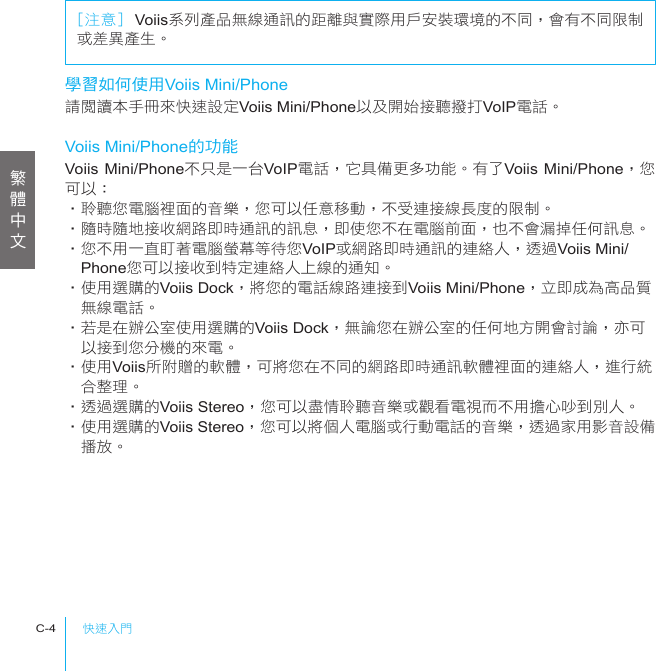 快速入門C-4學習如何使用Voiis Mini/Phone請閱讀本手冊來快速設定Voiis Mini/Phone以及開始接聽撥打VoIP電話。Voiis Mini/Phone的功能Voiis Mini/Phone不只是一台VoIP電話，它具備更多功能。有了Voiis Mini/Phone，您可以：‧聆聽您電腦裡面的音樂，您可以任意移動，不受連接線長度的限制。‧隨時隨地接收網路即時通訊的訊息，即使您不在電腦前面，也不會漏掉任何訊息。‧您不用一直盯著電腦螢幕等待您VoIP或網路即時通訊的連絡人，透過Voiis Mini/　Phone您可以接收到特定連絡人上線的通知。‧使用選購的Voiis Dock，將您的電話線路連接到Voiis Mini/Phone，立即成為高品質　無線電話。‧若是在辦公室使用選購的Voiis Dock，無論您在辦公室的任何地方開會討論，亦可　以接到您分機的來電。‧使用Voiis所附贈的軟體，可將您在不同的網路即時通訊軟體裡面的連絡人，進行統　合整理。‧透過選購的Voiis Stereo，您可以盡情聆聽音樂或觀看電視而不用擔心吵到別人。‧使用選購的Voiis Stereo，您可以將個人電腦或行動電話的音樂，透過家用影音設備　播放。[注意] Voiis系列產品無線通訊的距離與實際用戶安裝環境的不同，會有不同限制或差異產生。