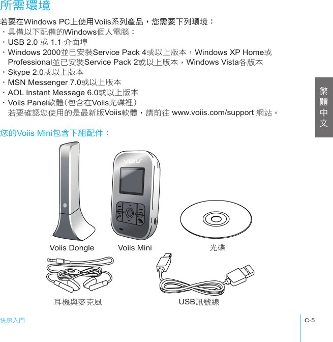 快速入門C-5Voiis Dongle Voiis Mini 光碟耳機與麥克風 USB訊號線所需環境若要在Windows PC上使用Voiis系列產品，您需要下列環境：‧具備以下配備的Windows個人電腦：‧USB 2.0 或 1.1 介面埠‧Windows 2000並已安裝Service Pack 4或以上版本，Windows XP Home或　Professional並已安裝Service Pack 2或以上版本，Windows Vista各版本‧Skype 2.0或以上版本‧MSN Messenger 7.0或以上版本‧AOL Instant Message 6.0或以上版本‧Voiis Panel軟體(包含在Voiis光碟裡)　若要確認您使用的是最新版Voiis軟體，請前往 www.voiis.com/support 網站。您的Voiis Mini包含下組配件：