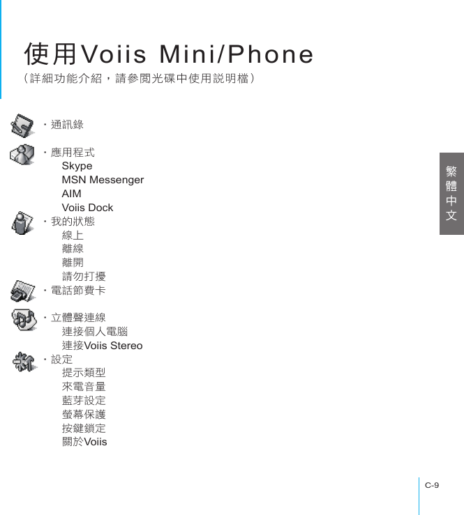 使用Voiis Mini/PhoneC-9使用Voiis Mini/Phone(詳細功能介紹，請參閱光碟中使用說明檔)‧通訊錄　　‧應用程式　　Skype　　MSN Messenger　　AIM　　Voiis Dock‧我的狀態　　線上　　離線　　離開　　請勿打擾‧電話節費卡　　‧立體聲連線　　連接個人電腦　　連接Voiis Stereo‧設定　　提示類型　　來電音量　　藍芽設定　　螢幕保護　　按鍵鎖定　　關於Voiis