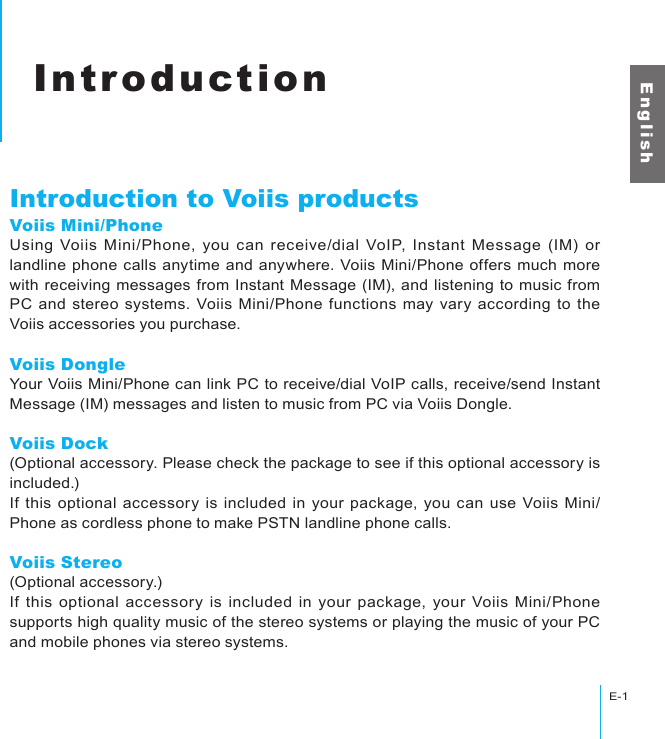 IntroductionE-1E n g l i s hIntroductionIntroduction to Voiis productsVoiis Mini/PhoneUsing  Voiis  Mini/Phone,  you can  receive/dial  VoIP,  Instant  Message  (IM) or landline phone calls anytime and anywhere. Voiis Mini/Phone offers much more with receiving messages from Instant Message (IM), and listening to music from PC and stereo systems. Voiis Mini/Phone functions may vary according to the Voiis accessories you purchase.Voiis DongleYour Voiis Mini/Phone can link PC to receive/dial VoIP calls, receive/send Instant Message (IM) messages and listen to music from PC via Voiis Dongle.Voiis Dock(Optional accessory. Please check the package to see if this optional accessory is included.)If this optional accessory is included  in your package, you can use Voiis Mini/Phone as cordless phone to make PSTN landline phone calls.Voiis Stereo(Optional accessory.)If  this optional accessory is included in your package, your Voiis Mini/Phone supports high quality music of the stereo systems or playing the music of your PC and mobile phones via stereo systems.