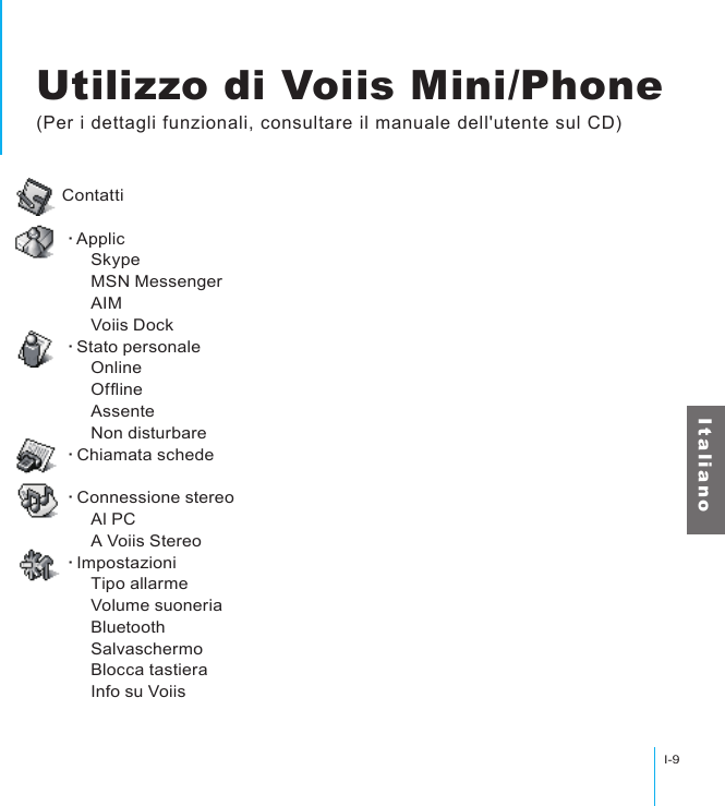 Utilizzo di Voiis Mini/PhoneI-9I t a l i a n oUtilizzo di Voiis Mini/Phone(Per i dettagli funzionali, consultare il manuale dell&apos;utente sul CD)Contatti‧Applic      Skype      MSN Messenger      AIM      Voiis Dock‧Stato personale      Online      Ofine      Assente      Non disturbare‧Chiamata schede‧Connessione stereo      Al PC      A Voiis Stereo‧Impostazioni      Tipo allarme      Volume suoneria      Bluetooth      Salvaschermo      Blocca tastiera      Info su Voiis