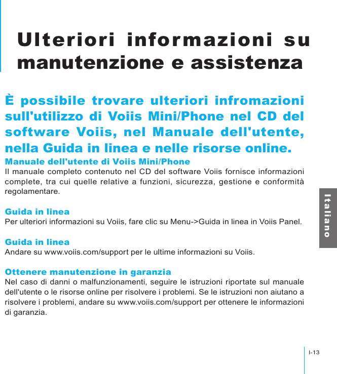 I-13Ulteriori informazioni su manutenzione e assistenzaI t a l i a n oUlteriori informazioni su manutenzione e assistenzaÈ possibile trovare ulteriori infromazioni sull&apos;utilizzo di Voiis Mini/Phone nel CD del software Voiis, nel Manuale dell&apos;utente, nella Guida in linea e nelle risorse online.Manuale dell&apos;utente di Voiis Mini/PhoneIl manuale completo contenuto nel CD del software Voiis fornisce informazioni complete,  tra cui  quelle  relative a funzioni,  sicurezza, gestione e conformità regolamentare.Guida in lineaPer ulteriori informazioni su Voiis, fare clic su Menu-&gt;Guida in linea in Voiis Panel.Guida in lineaAndare su www.voiis.com/support per le ultime informazioni su Voiis.Ottenere manutenzione in garanziaNel caso di danni o malfunzionamenti, seguire le istruzioni riportate sul manuale dell&apos;utente o le risorse online per risolvere i problemi. Se le istruzioni non aiutano a risolvere i problemi, andare su www.voiis.com/support per ottenere le informazioni di garanzia.