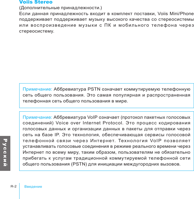 ВведениеR-2Р у с с к и йПримечание: Аббревиатура VoIP означает (протокол пакетных голосовых соединений)  Voice  over  Internet  Protocol.  Это  процесс  кодирования голосовых  данных и организации данных  в пакеты  для отправки  через сеть  на  базе  IP.  Это технология,  обеспечивающая сервисы голосовой тел еф о нн о й  с вяз и  ч е ре з  Ин терн ет.  Тех н ол ог и я  Vo IP  п оз в ол я ет устанавливать голосовые соединения в режиме реального времени через Интернет по всему миру, таким образом, пользователям не обязательно прибегать  к  услугам  традиционной  коммутируемой  телефонной  сети общего пользования (PSTN) для инициации междугородних вызовов.Примечание: Аббревиатура PSTN означает коммутируемую телефонную сеть  общего  пользования.  Это самая популярная и распространенная телефонная сеть общего пользования в мире.Voiis Stereo(Дополнительные принадлежности.)Если  данная принадлежность  входит в комплект поставки,  Voiis Mini/Phone поддерживает поддерживает музыку высокого качества  со стереосистемы ил и  в ос п ро изв ед е ни е  м у зык и  с  ПК  и  м оби льн ог о  т е ле фо н а  ч ер е з стереосистему.