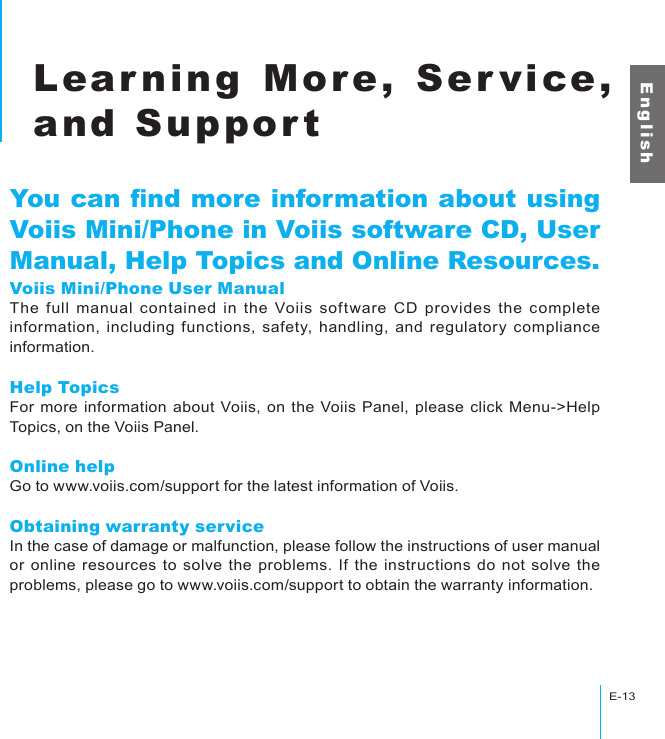 E-13Learning More, Service, and SupportE n g l i s hLearning More, Service, and SupportYou can nd more information about using Voiis Mini/Phone in Voiis software CD, User Manual, Help Topics and Online Resources.Voiis Mini/Phone User ManualThe  full  manual  contained  in  the  Voiis  software  CD  provides  the  complete information, including functions, safety, handling, and regulatory compliance information.Help TopicsFor more information about Voiis, on the Voiis Panel, please click Menu-&gt;Help Topics, on the Voiis Panel.Online helpGo to www.voiis.com/support for the latest information of Voiis.Obtaining warranty serviceIn the case of damage or malfunction, please follow the instructions of user manual or online resources to solve the problems. If the  instructions do  not solve the problems, please go to www.voiis.com/support to obtain the warranty information.