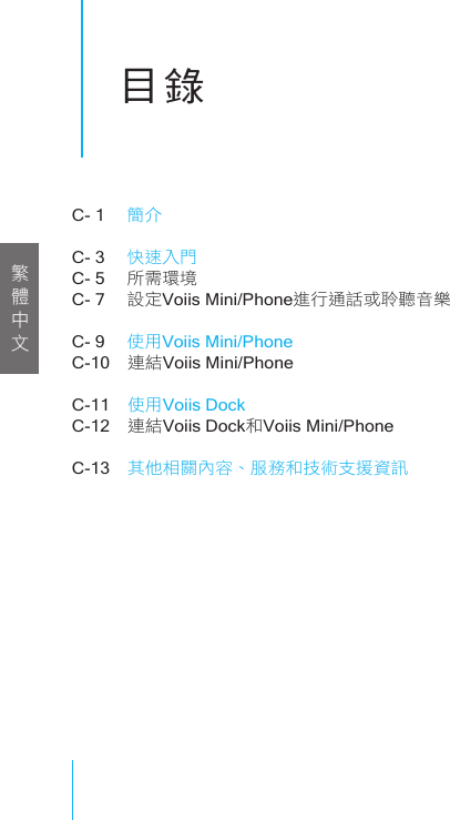 目錄C- 1   簡介C- 3   快速入門C- 5   所需環境C- 7   設定Voiis Mini/Phone進行通話或聆聽音樂C- 9   使用Voiis Mini/PhoneC-10  連結Voiis Mini/PhoneC-11  使用Voiis DockC-12  連結Voiis Dock和Voiis Mini/PhoneC-13  其他相關內容、服務和技術支援資訊