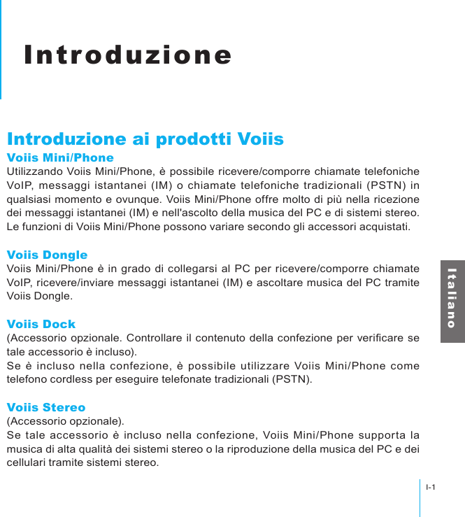 IntroduzioneI-1I t a l i a n oIntroduzioneIntroduzione ai prodotti VoiisVoiis Mini/PhoneUtilizzando Voiis Mini/Phone, è possibile ricevere/comporre chiamate telefoniche VoIP,  messaggi  istantanei (IM) o  chiamate  telefoniche tradizionali (PSTN) in qualsiasi momento e ovunque. Voiis Mini/Phone offre molto di più nella ricezione dei messaggi istantanei (IM) e nell&apos;ascolto della musica del PC e di sistemi stereo. Le funzioni di Voiis Mini/Phone possono variare secondo gli accessori acquistati.Voiis DongleVoiis Mini/Phone è in grado di collegarsi al PC per ricevere/comporre chiamate VoIP, ricevere/inviare messaggi istantanei (IM) e ascoltare musica del PC tramite Voiis Dongle.Voiis Dock(Accessorio opzionale. Controllare il contenuto della  confezione  per vericare se tale accessorio è incluso).Se è  incluso nella  confezione, è  possibile  utilizzare Voiis  Mini/Phone  come telefono cordless per eseguire telefonate tradizionali (PSTN).Voiis Stereo(Accessorio opzionale).Se tale accessorio è  incluso  nella confezione, Voiis Mini/Phone  supporta  la musica di alta qualità dei sistemi stereo o la riproduzione della musica del PC e dei cellulari tramite sistemi stereo.