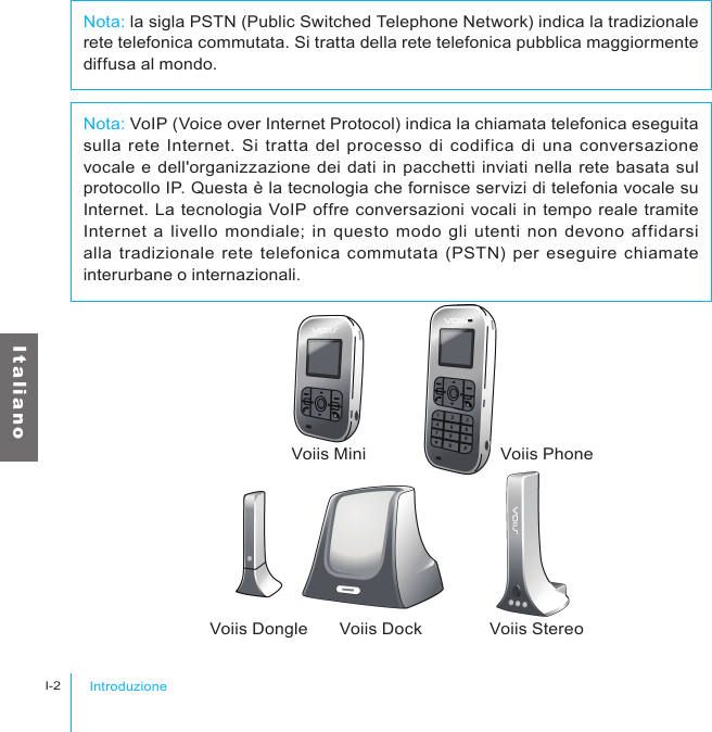 IntroduzioneI-2I t a l i a n oVoiis Mini Voiis PhoneVoiis Dongle Voiis Dock Voiis StereoNota: VoIP (Voice over Internet Protocol) indica la chiamata telefonica eseguita sulla rete Internet. Si tratta del processo di codifica di una conversazione vocale e dell&apos;organizzazione dei dati in pacchetti inviati nella rete basata sul protocollo IP. Questa è la tecnologia che fornisce servizi di telefonia vocale su Internet. La tecnologia VoIP offre conversazioni vocali in tempo reale tramite Internet a  livello mondiale;  in  questo  modo gli utenti non devono affidarsi alla tradizionale rete telefonica commutata (PSTN) per eseguire  chiamate interurbane o internazionali.Nota: la sigla PSTN (Public Switched Telephone Network) indica la tradizionale rete telefonica commutata. Si tratta della rete telefonica pubblica maggiormente diffusa al mondo.