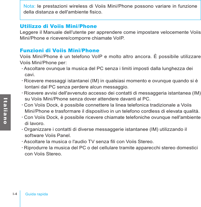 Guida rapidaI-4I t a l i a n oUtilizzo di Voiis Mini/PhoneLeggere il Manuale dell&apos;utente per apprendere come impostare velocemente Voiis Mini/Phone e ricevere/comporre chiamate VoIP. Funzioni di Voiis Mini/PhoneVoiis Mini/Phone è un telefono VoIP e molto altro ancora. È possibile utilizzare Voiis Mini/Phone per:‧Ascoltare ovunque la musica del PC senza i limiti imposti dalla lunghezza dei 　cavi.‧Ricevere messaggi istantanei (IM) in qualsiasi momento e ovunque quando si è 　lontani dal PC senza perdere alcun messaggio.‧Ricevere avvisi dell&apos;avvenuto accesso dei contatti di messaggeria istantanea (IM) 　su Voiis Mini/Phone senza dover attendere davanti al PC.‧Con Voiis Dock, è possibile connettere la linea telefonica tradizionale a Voiis 　Mini/Phone e trasformare il dispositivo in un telefono cordless di elevata qualità.‧Con Voiis Dock, è possibile ricevere chiamate telefoniche ovunque nell&apos;ambiente 　di lavoro.‧Organizzare i contatti di diverse messaggerie istantanee (IM) utilizzando il 　software Voiis Panel.‧Ascoltare la musica o l&apos;audio TV senza li con Voiis Stereo.‧Riprodurre la musica del PC o del cellulare tramite apparecchi stereo domestici 　con Voiis Stereo.Nota: le prestazioni wireless di Voiis Mini/Phone possono variare in funzione della distanza e dell&apos;ambiente sico.