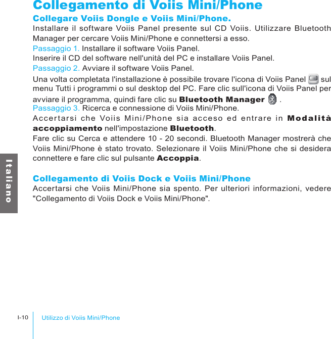 Utilizzo di Voiis Mini/PhoneI-10I t a l i a n oCollegamento di Voiis Mini/PhoneCollegare Voiis Dongle e Voiis Mini/Phone.Installare  il  software  Voiis Panel  presente sul  CD Voiis.  Utilizzare Bluetooth Manager per cercare Voiis Mini/Phone e connettersi a esso.Passaggio 1. Installare il software Voiis Panel.Inserire il CD del software nell&apos;unità del PC e installare Voiis Panel.Passaggio 2. Avviare il software Voiis Panel.Una volta completata l&apos;installazione è possibile trovare l&apos;icona di Voiis Panel   sul menu Tutti i programmi o sul desktop del PC. Fare clic sull&apos;icona di Voiis Panel per avviare il programma, quindi fare clic su Bluetooth Manager   .Passaggio 3. Ricerca e connessione di Voiis Mini/Phone.Acc er tarsi  che  Voiis  Mini /Phone  sia  ac ceso  ed  entrare  in  Modalità accoppiamento nell&apos;impostazione Bluetooth.Fare clic su Cerca e attendere 10 - 20 secondi. Bluetooth Manager mostrerà che Voiis Mini/Phone è stato trovato. Selezionare il Voiis Mini/Phone che si desidera connettere e fare clic sul pulsante Accoppia.Collegamento di Voiis Dock e Voiis Mini/PhoneAccertarsi che Voiis Mini/Phone  sia spento. Per ulteriori  informazioni, vedere &quot;Collegamento di Voiis Dock e Voiis Mini/Phone&quot;.