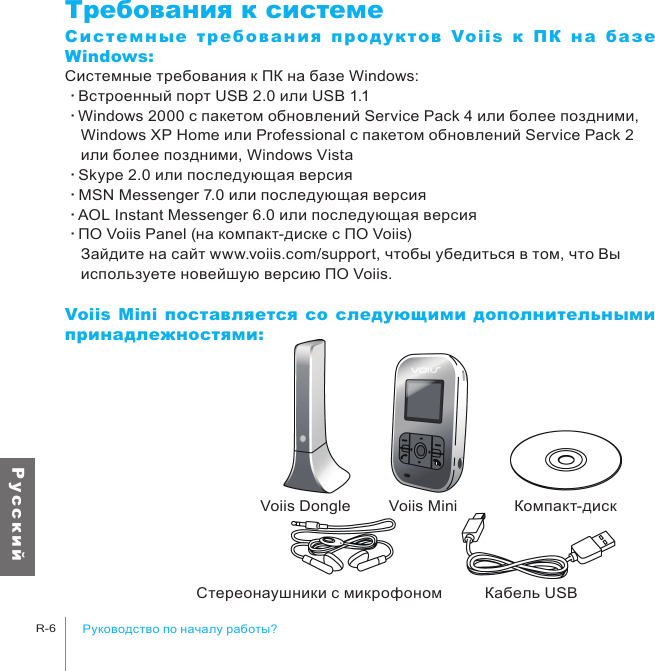 Voiis Dongle Voiis Mini Компакт-дискСтереонаушники с микрофоном Кабель USBРуководство по началу работы?R-6Р у с с к и йТребования к системеСи ст емны е  т ре бов ан ия  пр од у к то в  Voiis  к  ПК  на  баз е Windows:Системные требования к ПК на базе Windows:‧Встроенный порт USB 2.0 или USB 1.1‧Windows 2000 с пакетом обновлений Service Pack 4 или более поздними, 　Windows XP Home или Professional с пакетом обновлений Service Pack 2 　или более поздними, Windows Vista‧Skype 2.0 или последующая версия‧MSN Messenger 7.0 или последующая версия‧AOL Instant Messenger 6.0 или последующая версия‧ПО Voiis Panel (на компакт-диске с ПО Voiis)　Зайдите на сайт www.voiis.com/support, чтобы убедиться в том, что Вы 　используете новейшую версию ПО Voiis.Voiis Mini  поставляется  со  следующими  дополнительными принадлежностями: