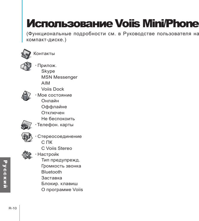 Использование Voiis Mini/PhoneR-10Р у с с к и йИспользование Voiis Mini/Phone(Функциональные подробности см. в Руководстве пользователя на компакт-диске.)Контакты‧Прилож.      Skype      MSN Messenger      AIM      Voiis Dock‧Мое состояние       Онлайн      Оффлайнe      Отключен      Не беспокоить‧Телефон. карты ‧Стереосоединение      С ПК      С Voiis Stereo‧Настройк      Тип предупрежд.      Громкость звонка      Bluetooth      Заставка      Блокир. клавиш      О программе Voiis