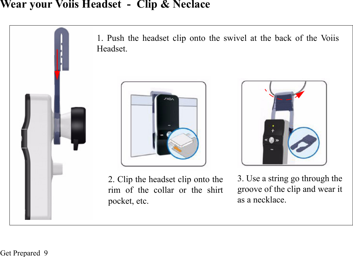 Get Prepared  9Wear your Voiis Headset - Clip &amp; Neclace1. Push the headset clip onto the swivel at the back of the VoiisHeadset.2. Clip the headset clip onto therim of the collar or the shirtpocket, etc.3. Use a string go through thegroove of the clip and wear itas a necklace.