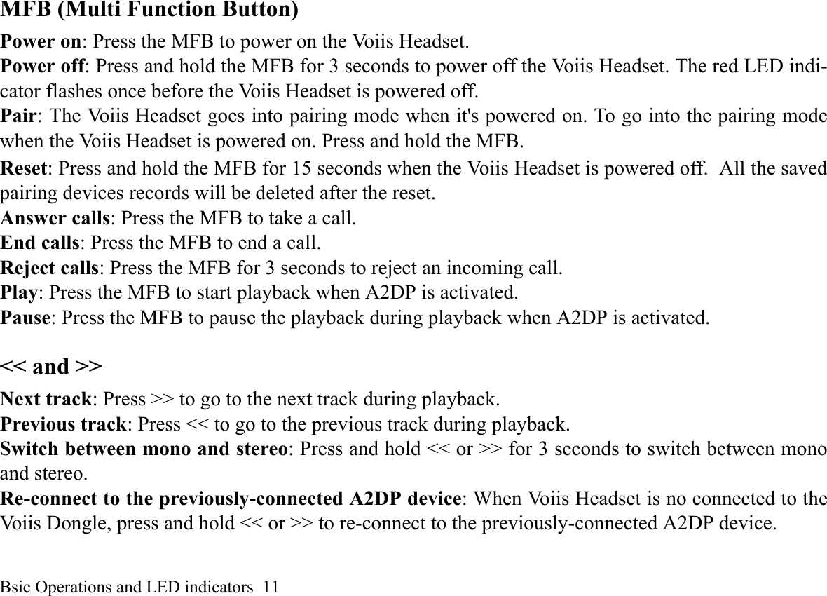 Bsic Operations and LED indicators  11MFB (Multi Function Button)Power on: Press the MFB to power on the Voiis Headset.Power off: Press and hold the MFB for 3 seconds to power off the Voiis Headset. The red LED indi-cator flashes once before the Voiis Headset is powered off.Pair: The Voiis Headset goes into pairing mode when it&apos;s powered on. To go into the pairing modewhen the Voiis Headset is powered on. Press and hold the MFB.Reset: Press and hold the MFB for 15 seconds when the Voiis Headset is powered off. All the savedpairing devices records will be deleted after the reset.Answer calls: Press the MFB to take a call.End calls: Press the MFB to end a call.Reject calls: Press the MFB for 3 seconds to reject an incoming call.Play: Press the MFB to start playback when A2DP is activated.Pause: Press the MFB to pause the playback during playback when A2DP is activated.&lt;&lt; and &gt;&gt;Next track: Press &gt;&gt; to go to the next track during playback.Previous track: Press &lt;&lt; to go to the previous track during playback.Switch between mono and stereo: Press and hold &lt;&lt; or &gt;&gt; for 3 seconds to switch between monoand stereo.Re-connect to the previously-connected A2DP device: When Voiis Headset is no connected to theVoiis Dongle, press and hold &lt;&lt; or &gt;&gt; to re-connect to the previously-connected A2DP device.