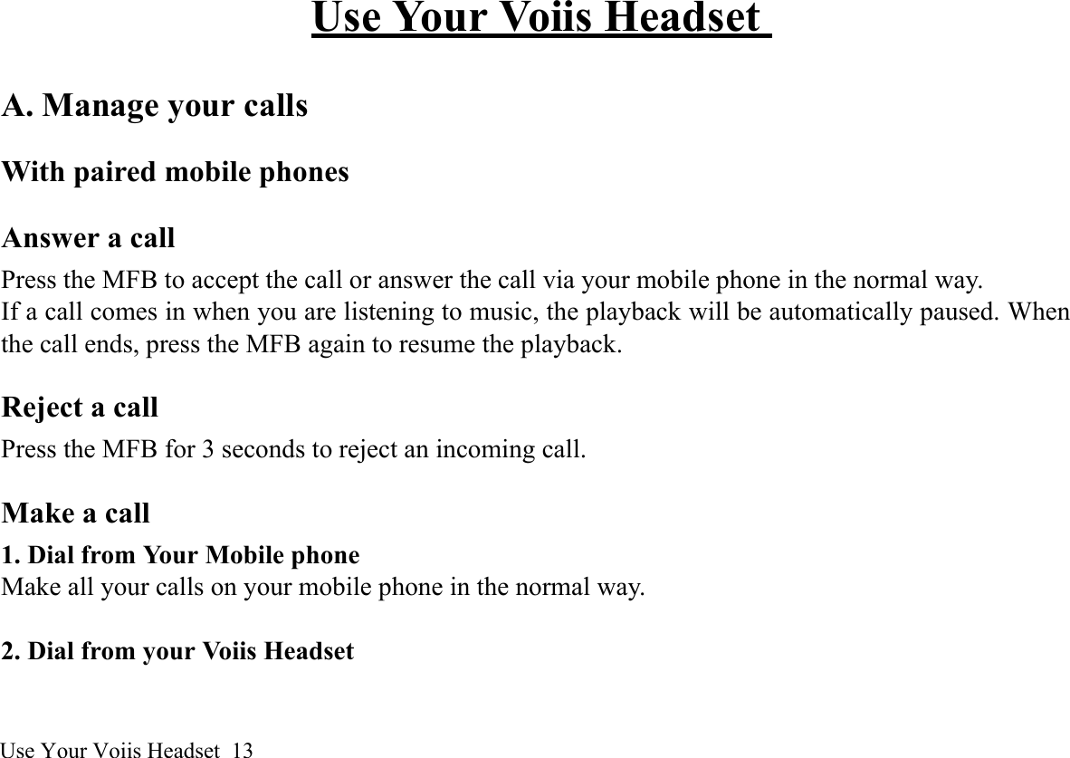 Use Your Voiis Headset  13Use Your Voiis Headset A. Manage your callsWith paired mobile phonesAnswer a callPress the MFB to accept the call or answer the call via your mobile phone in the normal way.If a call comes in when you are listening to music, the playback will be automatically paused. Whenthe call ends, press the MFB again to resume the playback.Reject a callPress the MFB for 3 seconds to reject an incoming call.Make a call 1. Dial from Your Mobile phoneMake all your calls on your mobile phone in the normal way. 2. Dial from your Voiis Headset